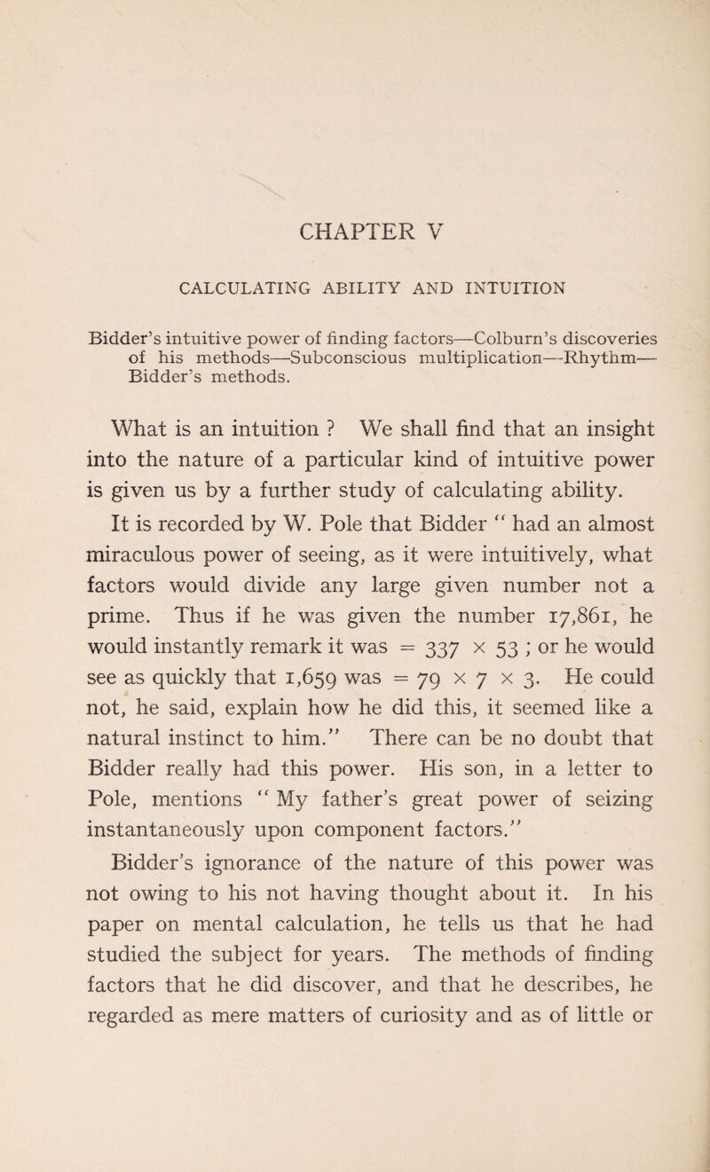 CHAPTER V CALCULATING ABILITY AND INTUITION Bidder’s intuitive power of finding factors—Colburn’s discoveries of his methods—Subconscious multiplication—Rhythm— Bidder’s methods. What is an intuition ? We shall find that an insight into the nature of a particular kind of intuitive power is given us by a further study of calculating ability. It is recorded by W. Pole that Bidder “ had an almost miraculous power of seeing, as it were intuitively, what factors would divide any large given number not a prime. Thus if he was given the number 17,861, he would instantly remark it was = 337 x 53 ; or he would see as quickly that 1,659 was = 79 x 7 x 3- He could not, he said, explain how he did this, it seemed like a natural instinct to him.” There can be no doubt that Bidder really had this power. His son, in a letter to Pole, mentions f< My father’s great power of seizing instantaneously upon component factors.” Bidder’s ignorance of the nature of this power was not owing to his not having thought about it. In his paper on mental calculation, he tells us that he had studied the subject for years. The methods of finding factors that he did discover, and that he describes, he regarded as mere matters of curiosity and as of little or