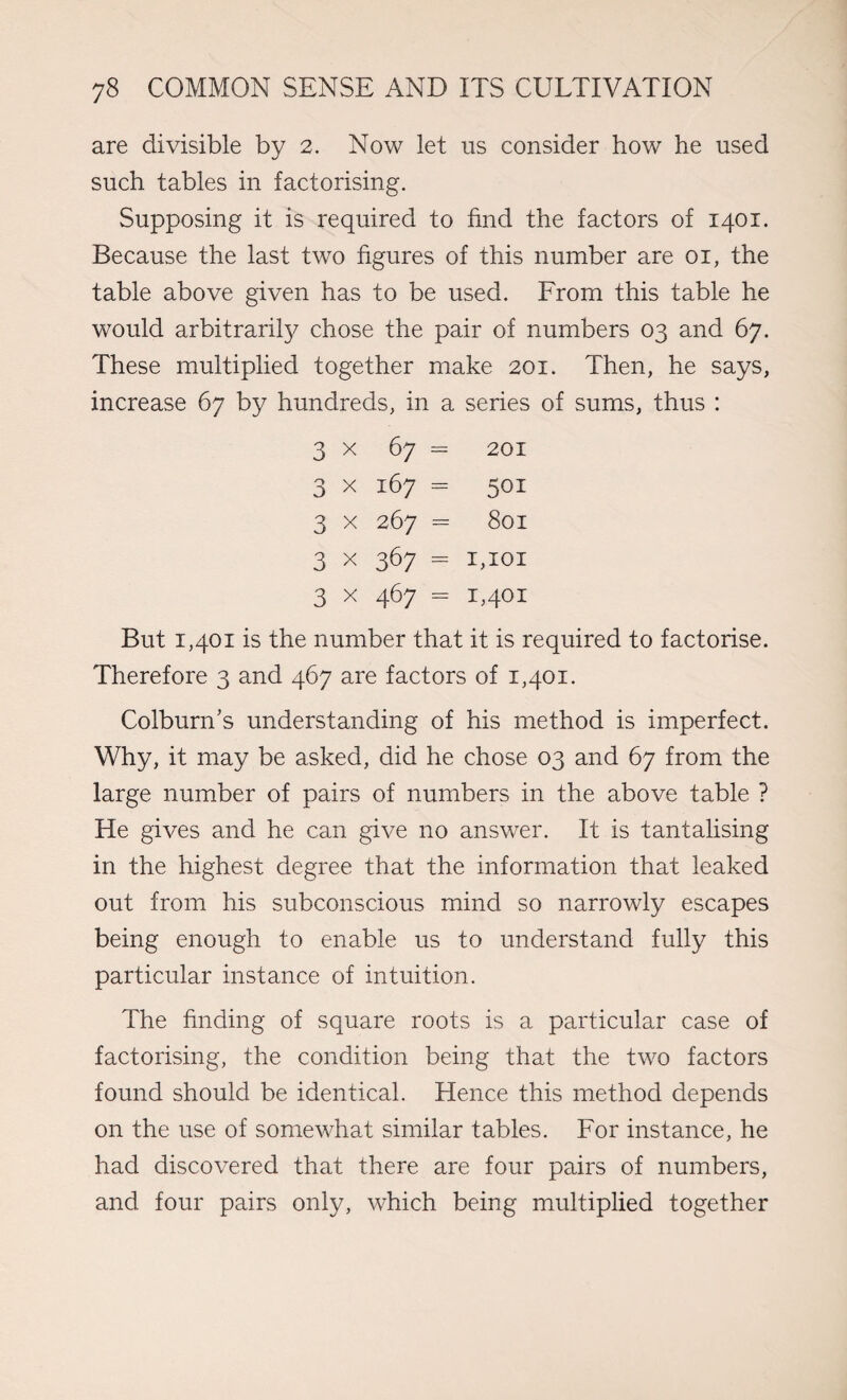 are divisible by 2. Now let us consider how he used such tables in factorising. Supposing it is required to find the factors of 1401. Because the last two figures of this number are 01, the table above given has to be used. From this table he would arbitrarily chose the pair of numbers 03 and 67. These multiplied together make 201. Then, he says, increase 67 by hundreds, in a series of sums, thus : 3 x 67 = 201 3 x 167 = 501 3 x 267 = 801 3 x 367 = 1,101 3 x 467 = 1,401 But 1,401 is the number that it is required to factorise. Therefore 3 and 467 are factors of 1,401. Colburn’s understanding of his method is imperfect. Why, it may be asked, did he chose 03 and 67 from the large number of pairs of numbers in the above table ? He gives and he can give no answer. It is tantalising in the highest degree that the information that leaked out from his subconscious mind so narrowly escapes being enough to enable us to understand fully this particular instance of intuition. The finding of square roots is a particular case of factorising, the condition being that the two factors found should be identical. Hence this method depends on the use of somewhat similar tables. For instance, he had discovered that there are four pairs of numbers, and four pairs only, which being multiplied together