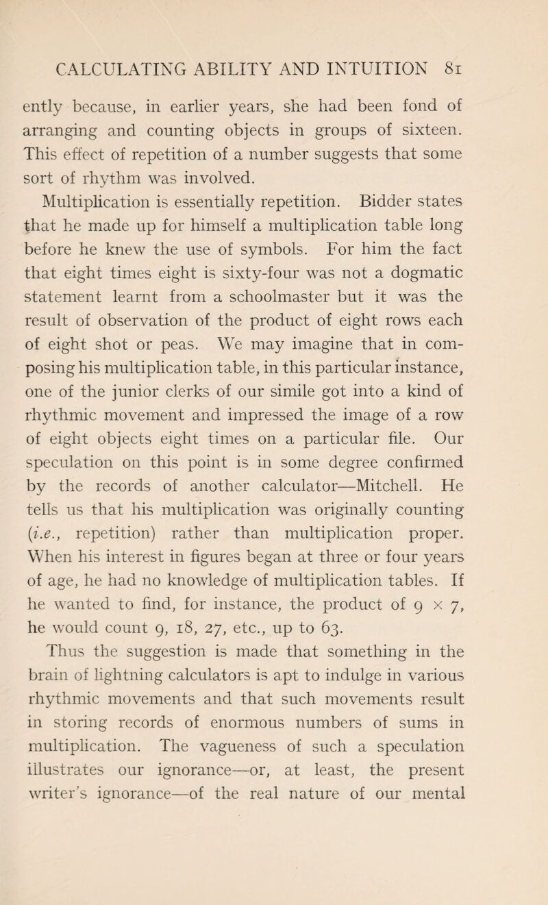 ently because, in earlier years, she had been fond of arranging and counting objects in groups of sixteen. This effect of repetition of a number suggests that some sort of rhythm was involved. Multiplication is essentially repetition. Bidder states that he made up for himself a multiplication table long before he knew the use of symbols. For him the fact that eight times eight is sixty-four was not a dogmatic statement learnt from a schoolmaster but it was the result of observation of the product of eight rows each of eight shot or peas. We may imagine that in com¬ posing his multiplication table, in this particular instance, one of the junior clerks of our simile got into a kind of rhythmic movement and impressed the image of a row of eight objects eight times on a particular file. Our speculation on this point is in some degree confirmed by the records of another calculator—Mitchell. He tells us that his multiplication was originally counting (i.e., repetition) rather than multiplication proper. When his interest in figures began at three or four years of age, he had no knowledge of multiplication tables. If he wanted to find, for instance, the product of 9 x 7, he would count 9, 18, 27, etc., up to 63. Thus the suggestion is made that something in the brain of lightning calculators is apt to indulge in various rhythmic movements and that such movements result in storing records of enormous numbers of sums in multiplication. The vagueness of such a speculation illustrates our ignorance—or, at least, the present writer's ignorance—of the real nature of our mental