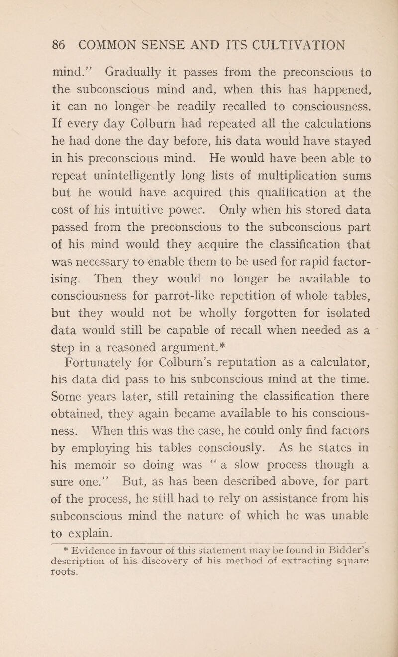 mind/' Gradually it passes from the preconscious to the subconscious mind and, when this has happened, it can no longer be readily recalled to consciousness. If every day Colburn had repeated all the calculations he had done the day before, his data would have stayed in his preconscious mind. He would have been able to repeat unintelligently long lists of multiplication sums but he would have acquired this qualification at the cost of his intuitive power. Only when his stored data passed from the preconscious to the subconscious part of his mind would they acquire the classification that was necessary to enable them to be used for rapid factor¬ ising. Then they would no longer be available to consciousness for parrot-like repetition of whole tables, but they would not be wholly forgotten for isolated data would still be capable of recall when needed as a step in a reasoned argument.* Fortunately for Colburn’s reputation as a calculator, his data did pass to his subconscious mind at the time. Some years later, still retaining the classification there obtained, they again became available to his conscious¬ ness. When this was the case, he could only find factors by employing his tables consciously. As he states in his memoir so doing was “ a slow process though a sure one.” But, as has been described above, for part of the process, he still had to rely on assistance from his subconscious mind the nature of which he was unable to explain. * Evidence in favour of this statement may be found in Bidder’s description of his discovery of his method of extracting square roots.