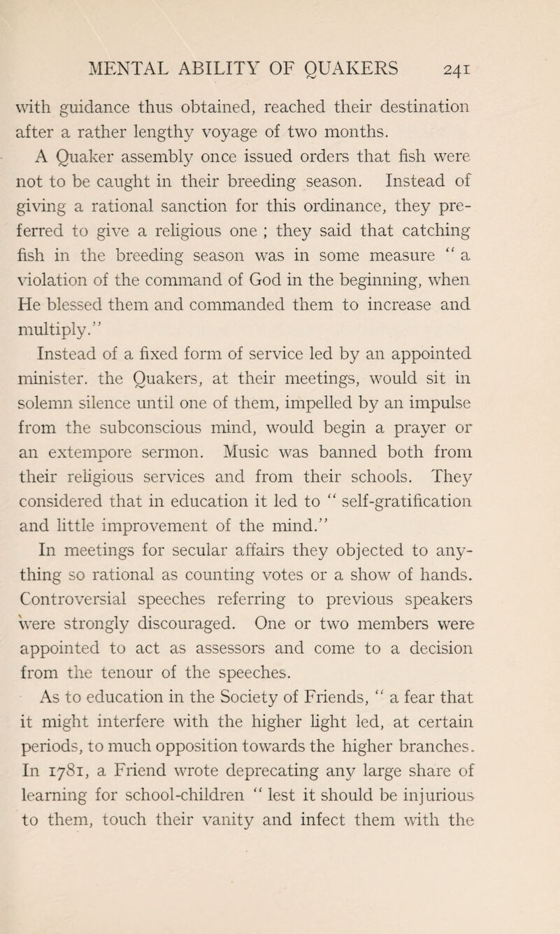 with guidance thus obtained, reached their destination after a rather lengthy voyage of two months. A Quaker assembly once issued orders that fish were not to be caught in their breeding season. Instead of giving a rational sanction for this ordinance, they pre¬ ferred to give a religious one ; they said that catching fish in the breeding season was in some measure “ a violation of the command of God in the beginning, when He blessed them and commanded them to increase and multiply.'' Instead of a fixed form of service led by an appointed minister, the Quakers, at their meetings, would sit in solemn silence until one of them, impelled by an impulse from the subconscious mind, would begin a prayer or an extempore sermon. Music was banned both from their religious services and from their schools. They considered that in education it led to “ self-gratification and little improvement of the mind.” In meetings for secular affairs they objected to any¬ thing so rational as counting votes or a show of hands. Controversial speeches referring to previous speakers were strongly discouraged. One or two members were appointed to act as assessors and come to a decision from the tenour of the speeches. As to education in the Society of Friends, “ a fear that it might interfere with the higher light led, at certain periods, to much opposition towards the higher branches. In 1781, a Friend wrote deprecating any large share of learning for school-children “ lest it should be injurious to them, touch their vanity and infect them with the