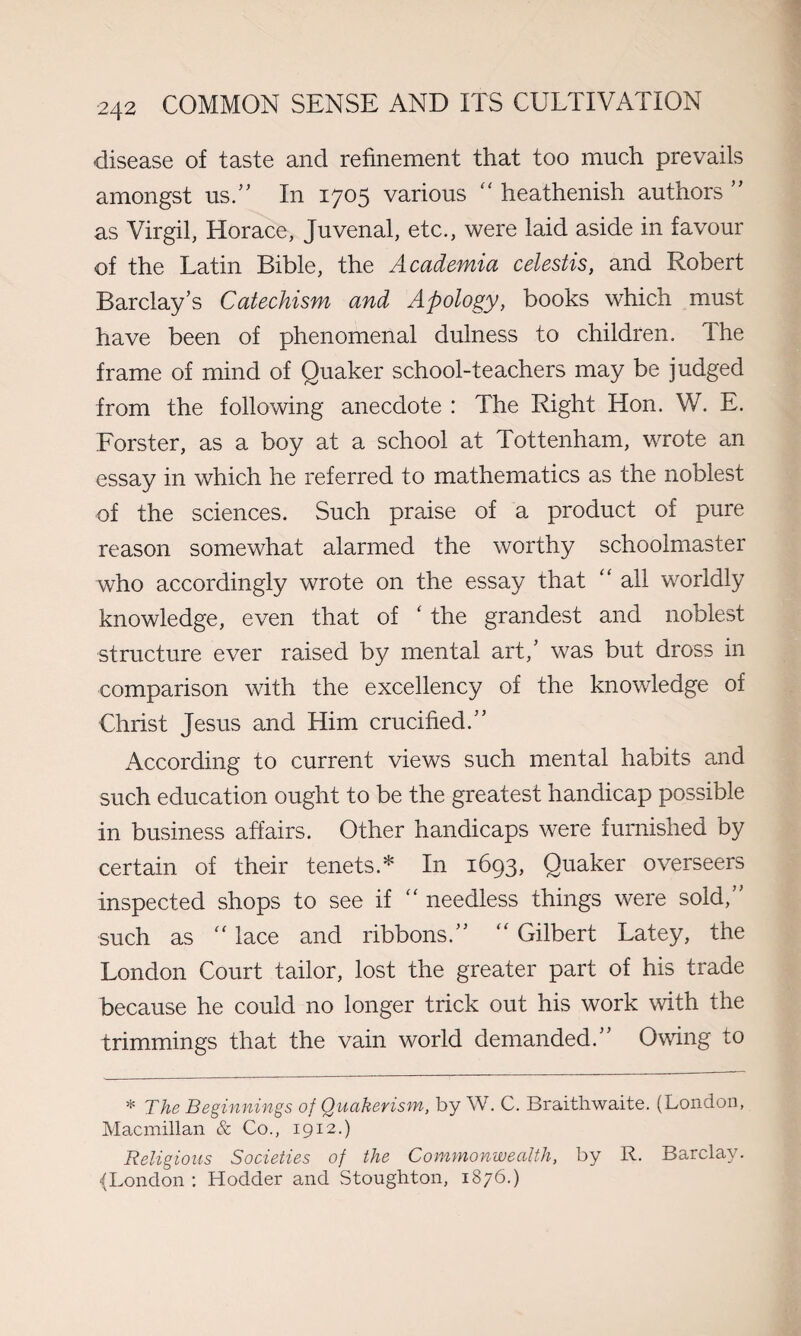 disease of taste and refinement that too much prevails amongst us.” In 1705 various “ heathenish authors ” as Virgil, Horace, Juvenal, etc., were laid aside in favour of the Latin Bible, the Academia celestis, and Robert Barclay’s Catechism and Apology, books which must have been of phenomenal dulness to children. The frame of mind of Quaker school-teachers may be judged from the following anecdote : The Right Hon. W. E. Forster, as a boy at a school at Tottenham, wrote an essay in which he referred to mathematics as the noblest of the sciences. Such praise of a product of pure reason somewhat alarmed the worthy schoolmaster who accordingly wrote on the essay that “ all worldly knowledge, even that of ‘ the grandest and noblest structure ever raised by mental art,’ was but dross in comparison with the excellency of the knowledge of Christ Jesus and Him crucified.” According to current views such mental habits and such education ought to be the greatest handicap possible in business affairs. Other handicaps were furnished by certain of their tenets.* In 1693, Quaker overseers inspected shops to see if  needless things were sold,” such as “ lace and ribbons.” “ Gilbert Latey, the London Court tailor, lost the greater part of his trade because he could no longer trick out his work with the trimmings that the vain world demanded.” Owing to * The Beginnings of Quakerism, by W. C. Braithwaite. (London, Macmillan & Co., 1912.) Religious Societies of the Commonwealth, by R. Barclay. •(London : Hodder and Stoughton, 1876.)