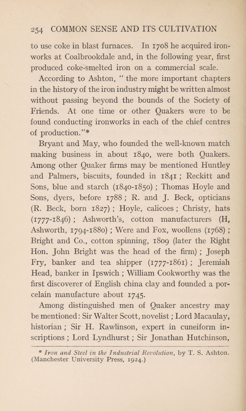 to use coke in blast furnaces. In 1708 he acquired iron¬ works at Coalbrookdale and, in the following year, first produced coke-smelted iron on a commercial scale. According to Ashton, “ the more important chapters in the history of the iron industry might be written almost without passing beyond the bounds of the Society of Friends. At one time or other Quakers were to be found conducting ironworks in each of the chief centres of production/’* Bryant and May, who founded the well-known match making business in about 1840, were both Quakers. Among other Quaker firms may be mentioned Huntley and Palmers, biscuits, founded in 1841 ; Reckitt and Sons, blue and starch (1840-1850) ; Thomas Hoyle and Sons, dyers, before 1788 ; R. and J. Beck, opticians (R. Beck, born 1827) ; Hoyle, calicoes ; Christy, hats (i777iS46) Ashworth’s, cotton manufacturers (H, Ashworth, 1794-1880) ; Were and Fox, woollens (1768) ; Bright and Co., cotton spinning, 1809 (later the Right Hon. John Bright was the head of the firm) ; Joseph Fry, banker and tea shipper (1777-1861) ; Jeremiah Head, banker in Ipswich ; William Cookworthy was the first discoverer of English china clay and founded a por¬ celain manufacture about 1745. Among distinguished men of Quaker ancestry may be mentioned: Sir Walter Scott, novelist; Lord Macaulay, historian ; Sir H. Rawlinson, expert in cuneiform in¬ scriptions ; Lord Lyndhurst; Sir Jonathan Hutchinson, * Iron and Steel in the Industrial Revolution, by T. S. Ashton. (Manchester University Press, 1924.)