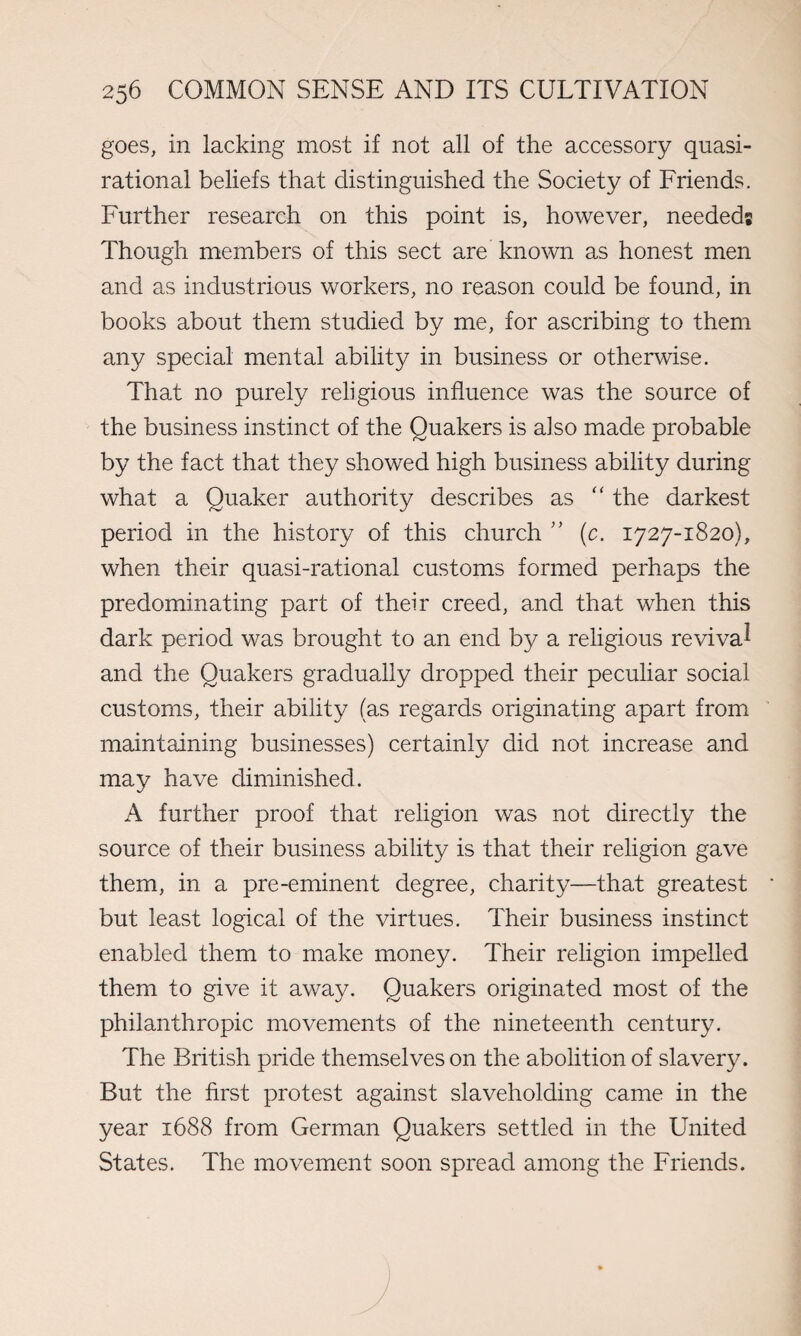 goes, in lacking most if not all of the accessory quasi- rational beliefs that distinguished the Society of Friends. Further research on this point is, however, needed; Though members of this sect are known as honest men and as industrious workers, no reason could be found, in books about them studied by me, for ascribing to them any special mental ability in business or otherwise. That no purely religious influence was the source of the business instinct of the Quakers is also made probable by the fact that they showed high business ability during what a Quaker authority describes as “ the darkest period in the history of this church ” (c. 1727-1820), when their quasi-rational customs formed perhaps the predominating part of their creed, and that when this dark period was brought to an end by a religious revival and the Quakers gradually dropped their peculiar social customs, their ability (as regards originating apart from maintaining businesses) certainly did not increase and may have diminished. A further proof that religion was not directly the source of their business ability is that their religion gave them, in a pre-eminent degree, charity—that greatest but least logical of the virtues. Their business instinct enabled them to make money. Their religion impelled them to give it away. Quakers originated most of the philanthropic movements of the nineteenth century. The British pride themselves on the abolition of slavery. But the first protest against slaveholding came in the year 1688 from German Quakers settled in the United States. The movement soon spread among the Friends.