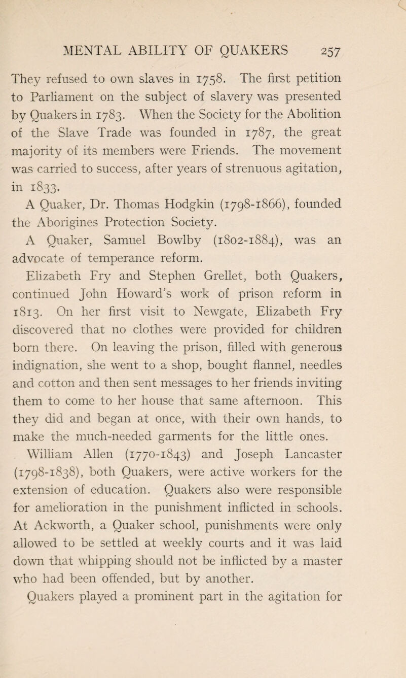 They refused to own slaves in 1758. The first petition to Parliament on the subject of slavery was presented by Quakers in 1783. When the Society for the Abolition of the Slave Trade was founded in 1787, the great majority of its members were Friends. The movement was carried to success, after years of strenuous agitation, in 1833. A Quaker, Dr. Thomas Hodgkin (1798-1866), founded the Aborigines Protection Society. A Quaker, Samuel Bowlby (1802-1884), was an advocate of temperance reform. Elizabeth Fry and Stephen Grellet, both Quakers, continued John Howard’s work of prison reform in 1813. On her first visit to Newgate, Elizabeth Fry discovered that no clothes were provided for children born there. On leaving the prison, filled with generous indignation, she went to a shop, bought flannel, needles and cotton and then sent messages to her friends inviting them to come to her house that same afternoon. This they did and began at once, with their own hands, to make the much-needed garments for the little ones. William Allen (1770-1843) and Joseph Lancaster (1798-1838), both Quakers, were active workers for the extension of education. Quakers also were responsible for amelioration in the punishment inflicted in schools. At Ackworth, a Quaker school, punishments were only allowed to be settled at weekly courts and it was laid down that whipping should not be inflicted by a master who had been offended, but by another. Quakers played a prominent part in the agitation for