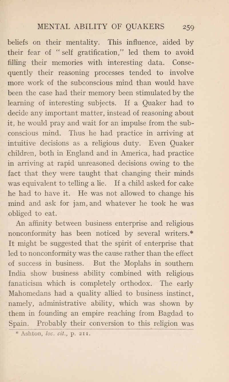 beliefs on their mentality. This influence, aided by their fear of “ self gratification/' led them to avoid filling their memories with interesting data. Conse¬ quently their reasoning processes tended to involve more work of the subconscious mind than would have been the case had their memory been stimulated by the learning of interesting subjects. If a Quaker had to decide any important matter, instead of reasoning about it, he would pray and wait for an impulse from the sub¬ conscious mind. Thus he had practice in arriving at intuitive decisions as a religious duty. Even Quaker children, both in England and in America, had practice in arriving at rapid unreasoned decisions owing to the fact that they were taught that changing their minds was equivalent to telling a lie. If a child asked for cake he had to have it. He was not allowed to change his mind and ask for jam, and whatever he took he was obliged to eat. An affinity between business enterprise and religious nonconformity has been noticed by several writers.* It might be suggested that the spirit of enterprise that led to nonconformity was the cause rather than the effect of success in business. But the Moplahs in southern India show business ability combined with religious fanaticism which is completely orthodox. The early Mahomedans had a quality allied to business instinct, namely, administrative ability, which was shown by them in founding an empire reaching from Bagdad to Spain. Probably their conversion to this religion was * Ashton, loc. cit., p. 211.