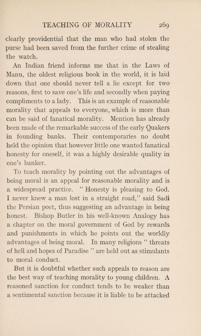 clearly providential that the man who had stolen the purse had been saved from the further crime of stealing the watch. An Indian friend informs me that in the Laws of Manu, the oldest religious book in the world, it is laid down that one should never tell a lie except for two reasons, first to save one’s life and secondly when paying compliments to a lady. This is an example of reasonable morality that appeals to everyone, which is more than can be said of fanatical morality. Mention has already been made of the remarkable success of the early Quakers in founding banks. Their contemporaries no doubt held the opinion that however little one wanted fanatical honesty for oneself, it was a highly desirable quality in one’s banker. To teach morality by pointing out the advantages of being moral is an appeal for reasonable morality and is a widespread practice. “ Honesty is pleasing to God. I never knew a man lost in a straight road,” said Sadi the Persian poet, thus suggesting an advantage in being honest. Bishop Butler in his well-known Analogy has a chapter on the moral government of God by rewards and punishments in which he points out the worldly advantages of being moral. In many religions “ threats of hell and hopes of Paradise ” are held out as stimulants to moral conduct. But it is doubtful whether such appeals to reason are the best way of teaching morality to young children. A reasoned sanction for conduct tends to be weaker than a sentimental sanction because it is liable to be attacked