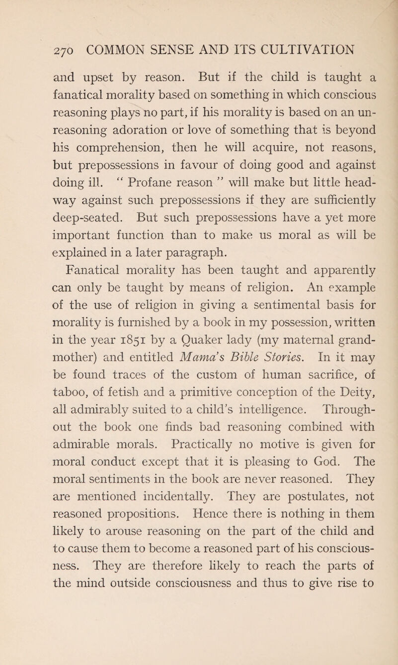 and upset by reason. But if the child is taught a fanatical morality based on something in which conscious reasoning plays no part, if his morality is based on an un¬ reasoning adoration or love of something that is beyond his comprehension, then he will acquire, not reasons, but prepossessions in favour of doing good and against doing ill. “ Profane reason ” will make but little head¬ way against such prepossessions if they are sufficiently deep-seated. But such prepossessions have a yet more important function than to make us moral as will be explained in a later paragraph. Fanatical morality has been taught and apparently can only be taught by means of religion. An example of the use of religion in giving a sentimental basis for morality is furnished by a book in my possession, written in the year 1851 by a Quaker lady (my maternal grand¬ mother) and entitled Mamas Bible Stones. In it may be found traces of the custom of human sacrifice, of taboo, of fetish and a primitive conception of the Deity, all admirably suited to a child’s intelligence. Through¬ out the book one finds bad reasoning combined with admirable morals. Practically no motive is given for moral conduct except that it is pleasing to God. The moral sentiments in the book are never reasoned. They are mentioned incidentally. They are postulates, not reasoned propositions. Hence there is nothing in them likely to arouse reasoning on the part of the child and to cause them to become a reasoned part of his conscious¬ ness. They are therefore likely to reach the parts of the mind outside consciousness and thus to give rise to