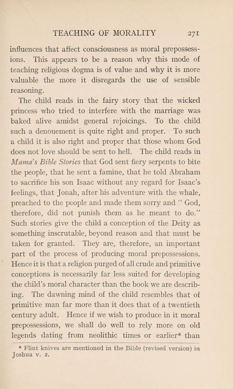 influences that affect consciousness as moral prepossess¬ ions. This appears to be a reason why this mode of teaching religious dogma is of value and why it is more valuable the more it disregards the use of sensible reasoning. The child reads in the fairy story that the wicked princess who tried to interfere with the marriage was baked alive amidst general rejoicings. To the child such a denouement is quite right and proper. To such a child it is also right and proper that those whom God does not love should be sent to hell. The child reads in Mama s Bible Stories that God sent fiery serpents to bite the people, that he sent a famine, that he told Abraham to sacrifice his son Isaac without any regard for Isaac’s feelings, that Jonah, after his adventure with the whale, preached to the people and made them sorry and “ God, therefore, did not punish them as he meant to do.” Such stories give the child a conception of the Deity as something inscrutable, beyond reason and that must be taken for granted. They are, therefore, an important part of the process of producing moral prepossessions. Hence it is that a religion purged of all crude and primitive conceptions is necessarily far less suited for developing the child’s moral character than the book we are describ¬ ing. The dawning mind of the child resembles that of primitive man far more than it does that of a twentieth century adult. Hence if we wish to produce in it moral prepossessions, we shall do well to rely more on old legends dating from neolithic times or earlier* than * Flint knives are mentioned in the Bible (revised version) in Joshua v. 2.