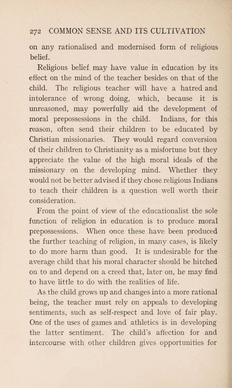 on any rationalised and modernised form of religious belief. Religious belief may have value in education by its effect on the mind of the teacher besides on that of the child. The religious teacher will have a hatred and intolerance of wrong doing, which, because it is unreasoned, may powerfully aid the development of moral prepossessions in the child. Indians, for this reason, often send their children to be educated by Christian missionaries. They would regard conversion of their children to Christianity as a misfortune but they appreciate the value of the high moral ideals of the missionary on the developing mind. Whether they would not be better advised if they chose religious Indians to teach their children is a question well worth their consideration. From the point of view of the educationalist the sole function of religion in education is to produce moral prepossessions. When once these have been produced the further teaching of religion, in many cases, is likely to do more harm than good. It is undesirable for the average child that his moral character should be hitched on to and depend on a creed that, later on, he may find to have little to do with the realities of life. As the child grows up and changes into a more rational being, the teacher must rely on appeals to developing sentiments, such as self-respect and love of fair play. One of the uses of games and athletics is in developing the latter sentiment. The child’s affection for and intercourse with other children gives opportunities for