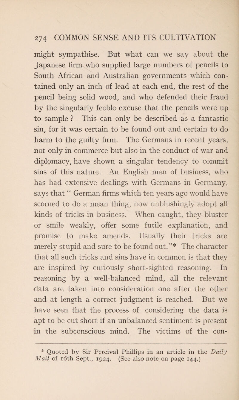 might sympathise. But what can we say about the Japanese firm who supplied large numbers of pencils to South African and Australian governments which con¬ tained only an inch of lead at each end, the rest of the pencil being solid wood, and who defended their fraud by the singularly feeble excuse that the pencils were up to sample ? This can only be described as a fantastic sin, for it was certain to be found out and certain to do harm to the guilty firm. The Germans in recent years, not only in commerce but also in the conduct of war and diplomacy, have shown a singular tendency to commit sins of this nature. An English man of business, who has had extensive dealings with Germans in Germany, says that “ German firms which ten years ago would have scorned to do a mean thing, now unblushingly adopt all kinds of tricks in business. When caught, they bluster or smile weakly, offer some futile explanation, and promise to make amends. Usually their tricks are merely stupid and sure to be found out.”* The character that all such tricks and sins have in common is that they are inspired by curiously short-sighted reasoning. In reasoning by a well-balanced mind, all the relevant data are taken into consideration one after the other and at length a correct judgment is reached. But we have seen that the process of considering the data is apt to be cut short if an unbalanced sentiment is present in the subconscious mind. The victims of the con- * Quoted by Sir Percival Phillips in an article in the Daily Mail of 16th Sept., 1924. (See also note on page 144.)