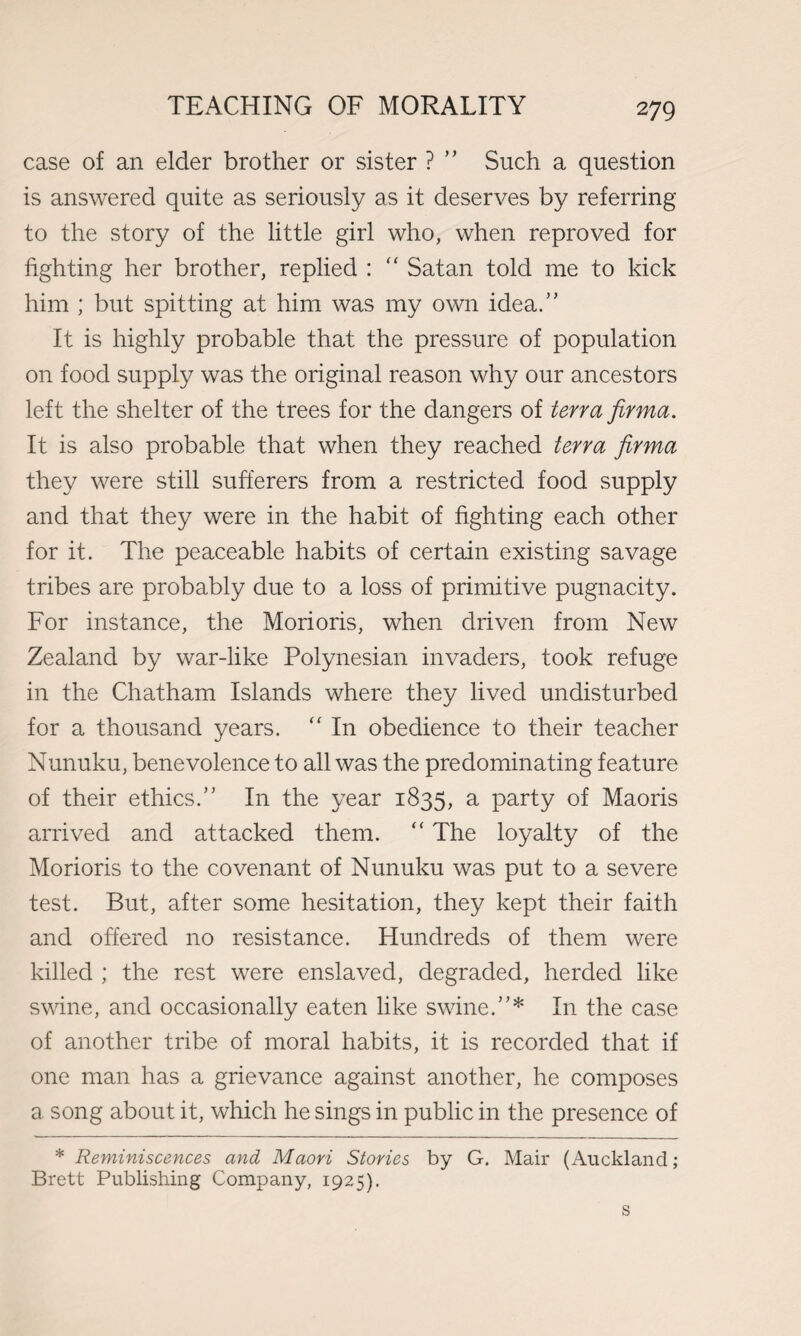 case of an elder brother or sister ? ” Such a question is answered quite as seriously as it deserves by referring to the story of the little girl who, when reproved for fighting her brother, replied : “ Satan told me to kick him ; but spitting at him was my own idea.” It is highly probable that the pressure of population on food supply was the original reason why our ancestors left the shelter of the trees for the dangers of terra firma. It is also probable that when they reached terra firma they were still sufferers from a restricted food supply and that they were in the habit of fighting each other for it. The peaceable habits of certain existing savage tribes are probably due to a loss of primitive pugnacity. For instance, the Morioris, when driven from New Zealand by war-like Polynesian invaders, took refuge in the Chatham Islands where they lived undisturbed for a thousand years. “ In obedience to their teacher Nunuku, benevolence to all was the predominating feature of their ethics.” In the year 1835, a party of Maoris arrived and attacked them. “ The loyalty of the Morioris to the covenant of Nunuku was put to a severe test. But, after some hesitation, they kept their faith and offered no resistance. Hundreds of them were killed ; the rest were enslaved, degraded, herded like swine, and occasionally eaten like swine.”* In the case of another tribe of moral habits, it is recorded that if one man has a grievance against another, he composes a song about it, which he sings in public in the presence of * Reminiscences and Maori Stories by G. Mair (Auckland; Brett Publishing Company, 1925).