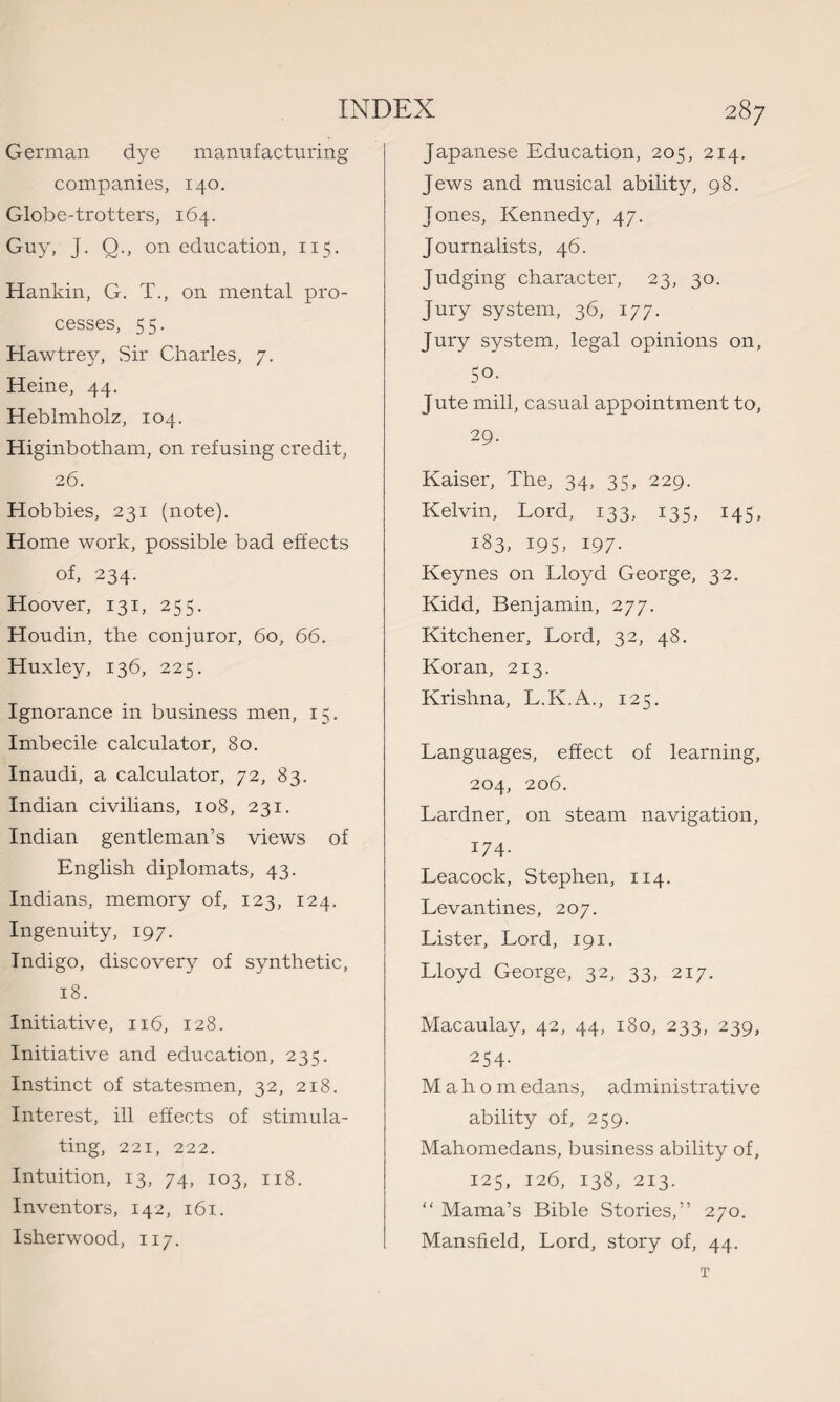 German dye manufacturing companies, 140. Globe-trotters, 164. Guy, J. Q., on education, 115. Hankin, G. T., on mental pro¬ cesses, 5 5. Hawtrey, Sir Charles, 7. Heine, 44. Heblmholz, 104. Higinbotham, on refusing credit, 26. Hobbies, 231 (note). Home work, possible bad effects of, 234. Hoover, 131, 255. Houdin, the conjuror, 60, 66. Huxley, 136, 225. Ignorance in business men, 15. Imbecile calculator, 80. Inaudi, a calculator, 72, 83. Indian civilians, 108, 231. Indian gentleman’s views of English diplomats, 43. Indians, memory of, 123, 124. Ingenuity, 197. Indigo, discovery of synthetic, 18. Initiative, 116, 128. Initiative and education, 235. Instinct of statesmen, 32, 218. Interest, ill effects of stimula¬ ting, 221, 222. Intuition, 13, 74, 103, 118. Inventors, 142, 161. Isherwood, 117. Japanese Education, 205, 214. Jews and musical ability, 98. Jones, Kennedy, 47. Journalists, 46. Judging character, 23, 30. Jury system, 36, 177. Jury system, legal opinions on, 50- Jute mill, casual appointment to, 29- Kaiser, The, 34, 35, 229. Kelvin, Lord, 133, 135, 145, 183, 195, 197. Keynes on Lloyd George, 32. Kidd, Benjamin, 277. Kitchener, Lord, 32, 48. Koran, 213. Krishna, L.K.A., 125. Languages, effect of learning, 204, 206. Lardner, on steam navigation, 174- Leacock, Stephen, 114. Levantines, 207. Lister, Lord, 191. Lloyd George, 32, 33, 217. Macaulay, 42, 44, 180, 233, 239, 254- Mah o m edans, administrative ability of, 259. Mahomedans, business ability of, 125, 126, 138, 213. “ Mama’s Bible Stories,” 270. Mansfield, Lord, story of, 44. T