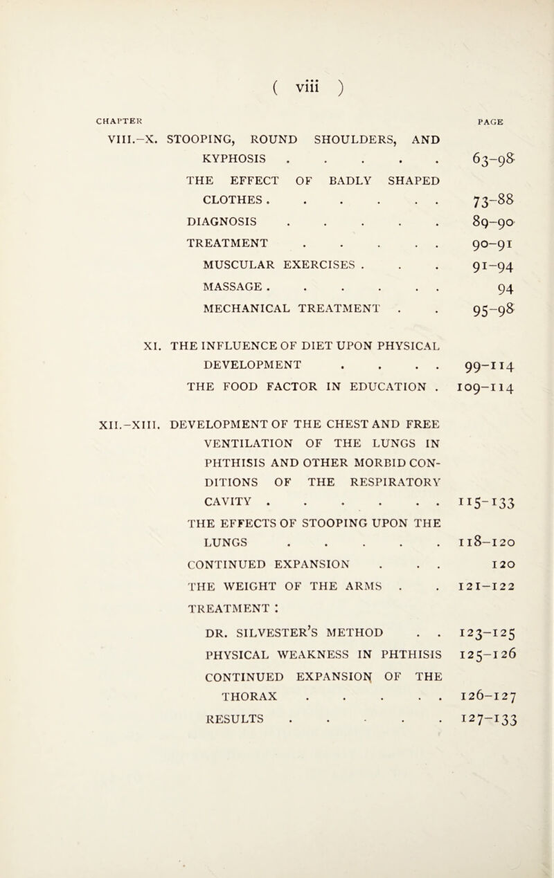 CHAl’TER VIII.-X. XI. XII.-XIII. PAGE STOOPING, ROUND SHOULDERS, AND KYPHOSIS • • • • 63-98 THE EFFECT OF BADLY SHAPED CLOTHES. • • • • • 73-88 DIAGNOSIS • • • • 89-90 TREATMENT • • • • • 90-91 MUSCULAR EXERCISES . 91-94 MASSAGE . • • • • • 94 MECHANICAL TREATMENT . 95-98 THE INFLUENCE OF DIET UPON PHYSICAL DEVELOPMENT . . . . THE FOOD FACTOR IN EDUCATION . 99-114 I09-I14 DEVELOPMENT OF THE CHEST AND FREE VENTILATION OF THE LUNGS IN PHTHISIS AND OTHER MORBID CON¬ DITIONS OF THE RESPIRATORY CAVITY. THE EFFECTS OF STOOPING UPON THE LUNGS . CONTINUED EXPANSION . . . THE WEIGHT OF THE ARMS . TREATMENT : DR. SILVESTER’S METHOD . . PHYSICAL WEAKNESS IN PHTHISIS CONTINUED EXPANSION OF THE THORAX . . . . RESULTS . H5-I33 Il8-I20 120 I2I-I22 123-125 125- I26 126- 127 127-133