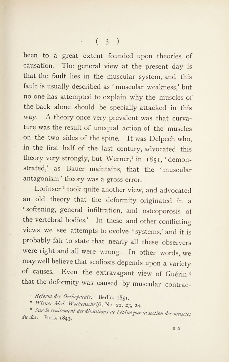 been to a great extent founded upon theories of causation. The general view at the present day is that the fault lies in the muscular system, and this fault is usually described as ‘ muscular weakness/ but no one has attempted to explain why the muscles of the back alone should be specially attacked in this way. A theory once very prevalent was that curva¬ ture was the result of unequal action of the muscles on the two sides of the spine. It was Delpech who, in the first half of the last century, advocated this theory very strongly, but Werner,1 in 1851/ demon¬ strated/ as Bauer maintains, that the ‘muscular antagonism ’ theory was a gross error. Lorinser 2 took quite another view, and advocated an old theory that the deformity originated in a ‘ softening, general infiltration, and osteoporosis of the vertebral bodies. In these and other conflicting views we see attempts to evolve ‘ systems/ and it is probably fair to state that nearly all these observers were right and all were wrong. In other words, we may well believe that scoliosis depends upon a variety of causes. Even the extravagant view of Guerin 3 that the deformity was caused by muscular contrac- 1 Reform der Orthopaedie. Berlin, 1851. 2 Wiener Med. Wochenschrift, No. 22/23, 24. 3 Stir le traitement des deviations de l Spine par la section des muscles du dos. Paris, 1843. B 2