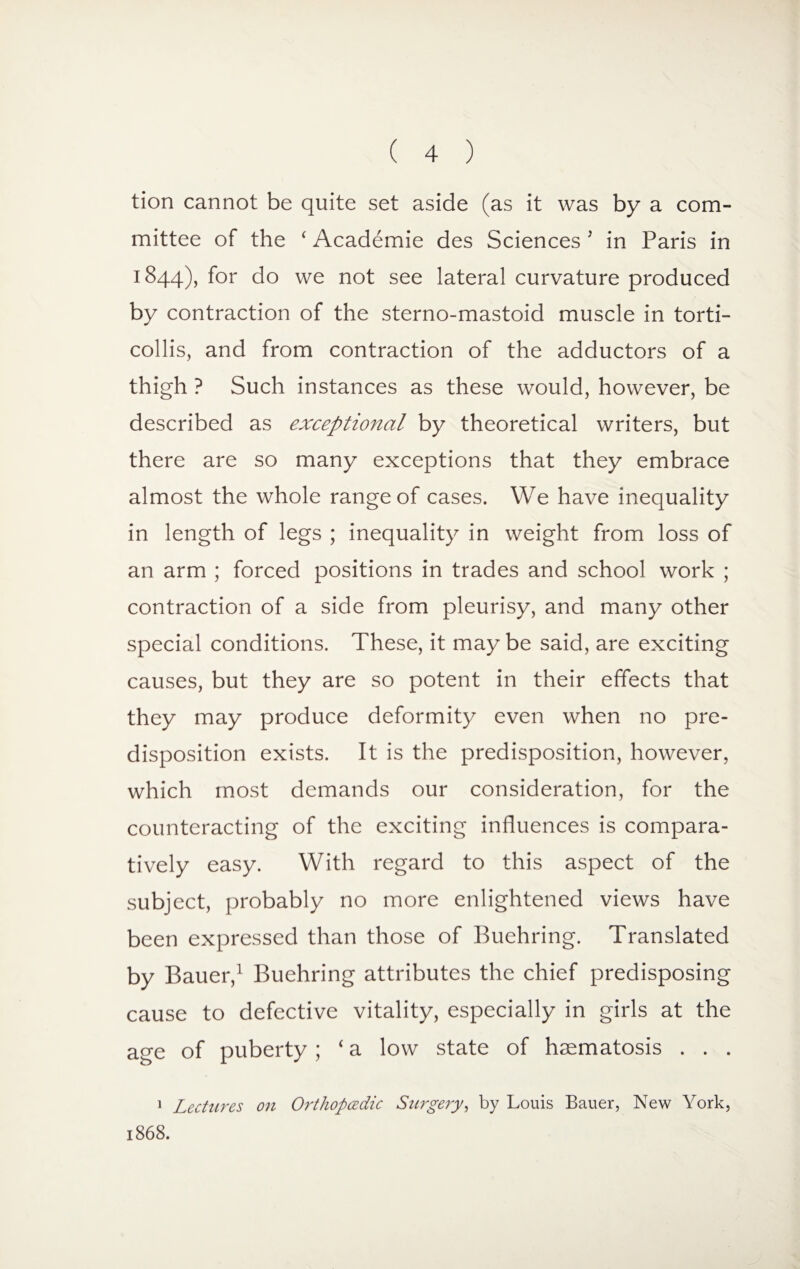 tion cannot be quite set aside (as it was by a com¬ mittee of the ‘ Academie des Sciences J in Paris in 1844), for do we not see lateral curvature produced by contraction of the sterno-mastoid muscle in torti¬ collis, and from contraction of the adductors of a thigh ? Such instances as these would, however, be described as exceptional by theoretical writers, but there are so many exceptions that they embrace almost the whole range of cases. We have inequality in length of legs ; inequality in weight from loss of an arm ; forced positions in trades and school work ; contraction of a side from pleurisy, and many other special conditions. These, it may be said, are exciting causes, but they are so potent in their effects that they may produce deformity even when no pre¬ disposition exists. It is the predisposition, however, which most demands our consideration, for the counteracting of the exciting influences is compara¬ tively easy. With regard to this aspect of the subject, probably no more enlightened views have been expressed than those of Buehring. Translated by Bauer,1 Buehring attributes the chief predisposing cause to defective vitality, especially in girls at the age of puberty; ‘a low state of haematosis . . . 1 Lectures on Orthopcedic Surgery, by Louis Bauer, New York, 1868.