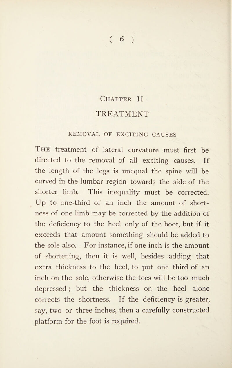 Chapter II TREATMENT REMOVAL OF EXCITING CAUSES The treatment of lateral curvature must first be directed to the removal of all exciting causes. If the length of the legs is unequal the spine will be curved in the lumbar region towards the side of the shorter limb. This inequality must be corrected. Up to one-third of an inch the amount of short¬ ness of one limb may be corrected by the addition of the deficiency to the heel only of the boot, but if it exceeds that amount something should be added to the sole also. For instance, if one inch is the amount of shortening, then it is well, besides adding that extra thickness to the heel, to put one third of an inch on the sole, otherwise the toes will be too much depressed; but the thickness on the heel alone corrects the shortness. If the deficiency is greater, say, two or three inches, then a carefully constructed platform for the foot is required.