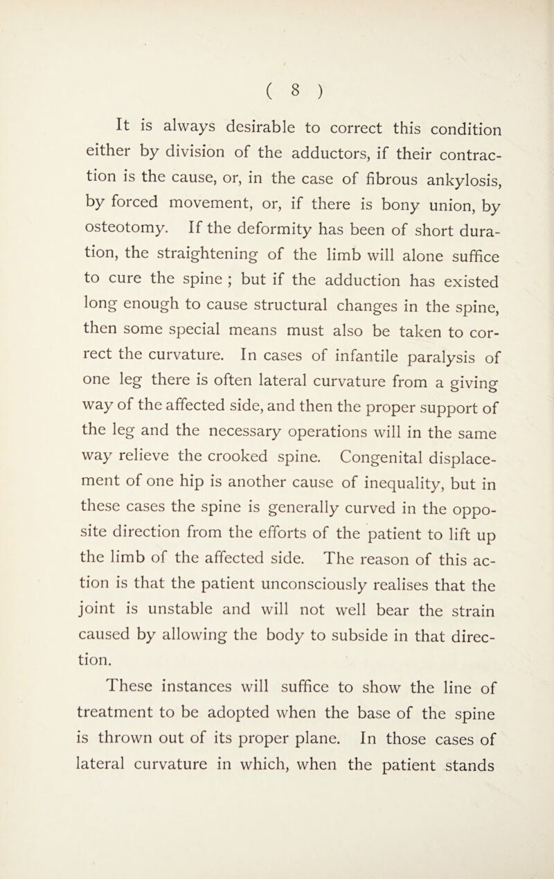 It is always desirable to correct this condition either by division of the adductors, if their contrac¬ tion is the cause, or, in the case of fibrous ankylosis, by forced movement, or, if there is bony union, by osteotomy. If the deformity has been of short dura¬ tion, the straightening of the limb will alone suffice to cure the spine ; but if the adduction has existed long enough to cause structural changes in the spine, then some special means must also be taken to cor¬ rect the curvature. In cases of infantile paralysis of one leg there is often lateral curvature from a giving way of the affected side, and then the proper support of the leg and the necessary operations will in the same way relieve the crooked spine. Congenital displace¬ ment of one hip is another cause of inequality, but in these cases the spine is generally curved in the oppo¬ site direction from the efforts of the patient to lift up the limb of the affected side. The reason of this ac¬ tion is that the patient unconsciously realises that the joint is unstable and will not well bear the strain caused by allowing the body to subside in that direc¬ tion. These instances will suffice to show the line of treatment to be adopted when the base of the spine is thrown out of its proper plane. In those cases of lateral curvature in which, when the patient stands