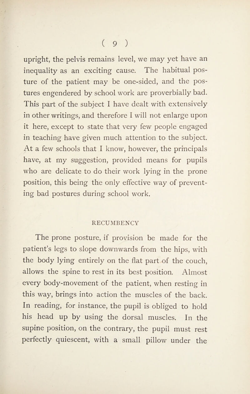 upright, the pelvis remains level, we may yet have an inequality as an exciting cause. The habitual pos¬ ture of the patient may be one-sided, and the pos¬ tures engendered by school work are proverbially bad. This part of the subject I have dealt with extensively in other writings, and therefore I will not enlarge upon it here, except to state that very few people engaged in teaching have given much attention to the subject. At a few schools that I know, however, the principals have, at my suggestion, provided means for pupils who are delicate to do their work lying in the prone position, this being the only effective way of prevent¬ ing bad postures during school work. RECUMBENCY The prone posture, if provision be made for the patient’s legs to slope downwards from the hips, with the body lying entirely on the flat part of the couch, allows the spine to rest in its best position. Almost every body-movement of the patient, when resting in this way, brings into action the muscles of the back. In reading, for instance, the pupil is obliged to hold his head up by using the dorsal muscles. In the supine position, on the contrary, the pupil must rest perfectly quiescent, with a small pillow under the