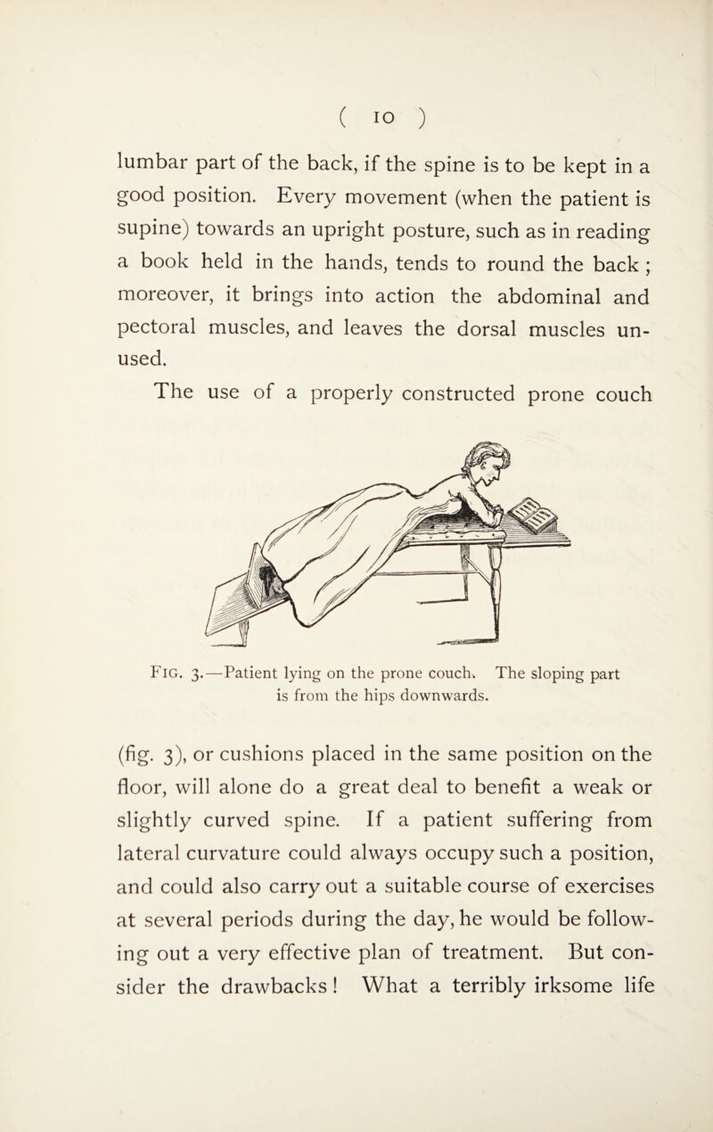 lumbar part of the back, if the spine is to be kept in a good position. Every movement (when the patient is supine) towards an upright posture, such as in reading a book held in the hands, tends to round the back ; moreover, it brings into action the abdominal and pectoral muscles, and leaves the dorsal muscles un¬ used. The use of a properly constructed prone couch Fig. 3.—Patient lying on the prone couch. The sloping part is from the hips downwards. (fig. 3), or cushions placed in the same position on the floor, will alone do a great deal to benefit a weak or slightly curved spine. If a patient suffering from lateral curvature could always occupy such a position, and could also carry out a suitable course of exercises at several periods during the day, he would be follow¬ ing out a very effective plan of treatment. But con¬ sider the drawbacks! What a terribly irksome life