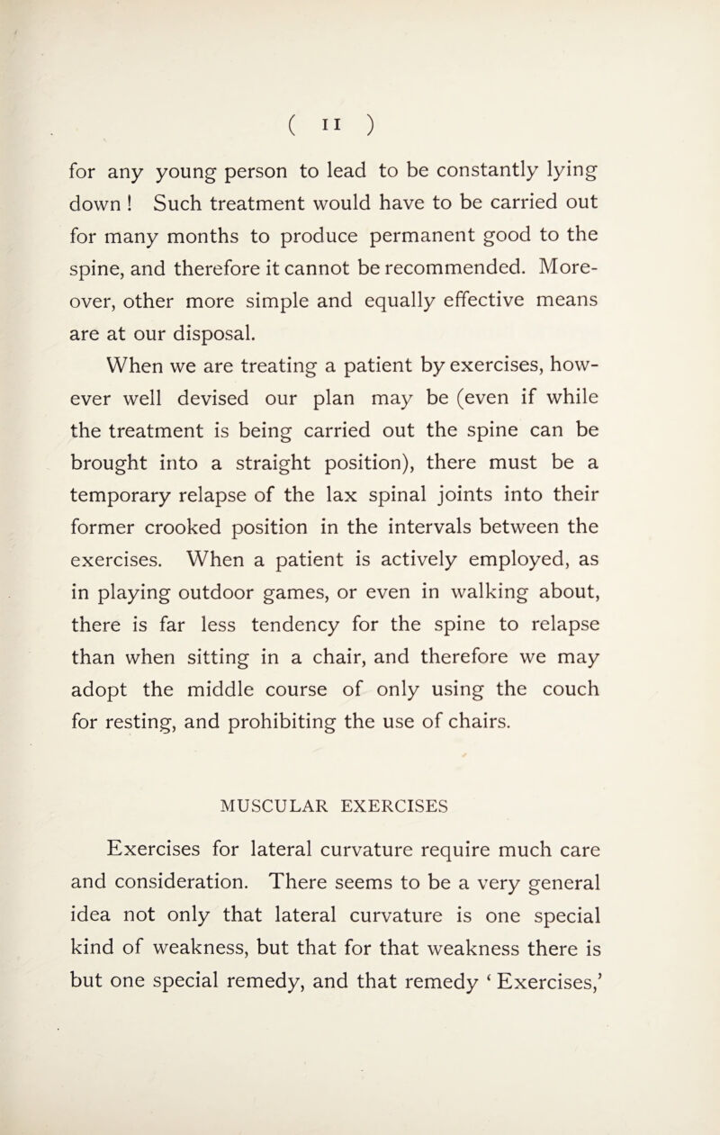 for any young person to lead to be constantly lying down ! Such treatment would have to be carried out for many months to produce permanent good to the spine, and therefore it cannot be recommended. More¬ over, other more simple and equally effective means are at our disposal. When we are treating a patient by exercises, how¬ ever well devised our plan may be (even if while the treatment is being carried out the spine can be brought into a straight position), there must be a temporary relapse of the lax spinal joints into their former crooked position in the intervals between the exercises. When a patient is actively employed, as in playing outdoor games, or even in walking about, there is far less tendency for the spine to relapse than when sitting in a chair, and therefore we may adopt the middle course of only using the couch for resting, and prohibiting the use of chairs. MUSCULAR EXERCISES Exercises for lateral curvature require much care and consideration. There seems to be a very general idea not only that lateral curvature is one special kind of weakness, but that for that weakness there is but one special remedy, and that remedy ‘ Exercises,'