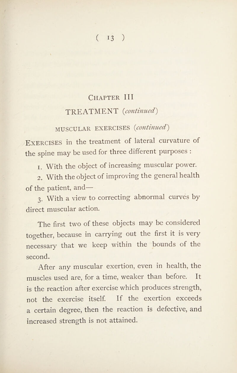 Chapter III TREATMENT (continued) MUSCULAR EXERCISES (<continued) Exercises in the treatment of lateral curvature of the spine may be used for three different purposes : 1. With the object of increasing muscular power. 2. With the object of improving the general health of the patient, and— 3. With a view to correcting abnormal curves by direct muscular action. The first two of these objects may be considered together, because in carrying out the first it is very necessary that we keep within the bounds of the second. After any muscular exertion, even in health, the muscles used are, for a time, weaker than before. It is the reaction after exercise which produces strength, not the exercise itself. If the exertion exceeds a certain degree, then the reaction is defective, and increased strength is not attained.