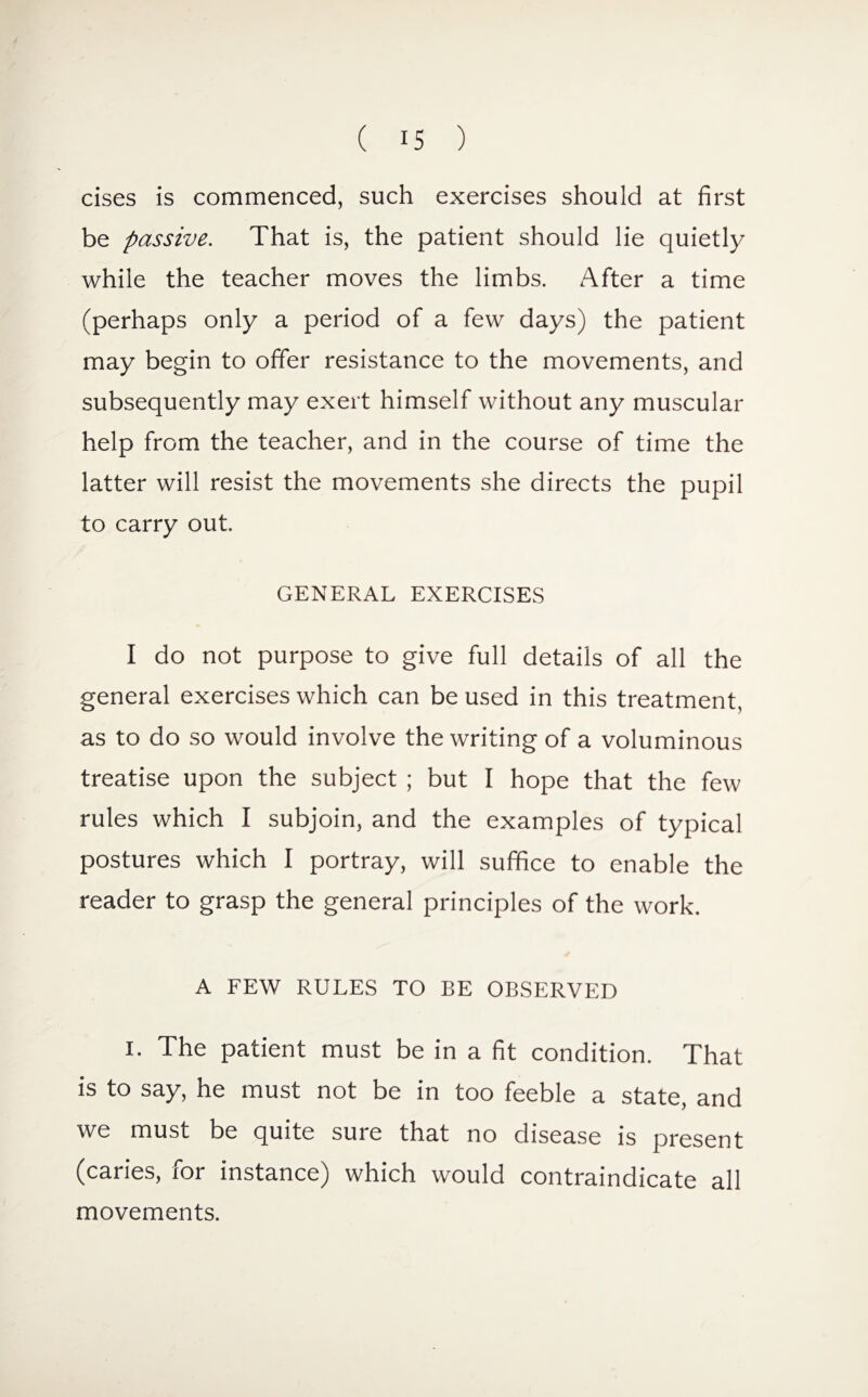 cises is commenced, such exercises should at first be passive. That is, the patient should lie quietly while the teacher moves the limbs. After a time (perhaps only a period of a few days) the patient may begin to offer resistance to the movements, and subsequently may exert himself without any muscular help from the teacher, and in the course of time the latter will resist the movements she directs the pupil to carry out. GENERAL EXERCISES I do not purpose to give full details of all the general exercises which can be used in this treatment, as to do so would involve the writing of a voluminous treatise upon the subject ; but I hope that the few rules which I subjoin, and the examples of typical postures which I portray, will suffice to enable the reader to grasp the general principles of the work. A FEW RULES TO BE OBSERVED i. The patient must be in a fit condition. That is to say, he must not be in too feeble a state, and we must be quite suie that no disease is present (caries, for instance) which would contraindicate all movements.