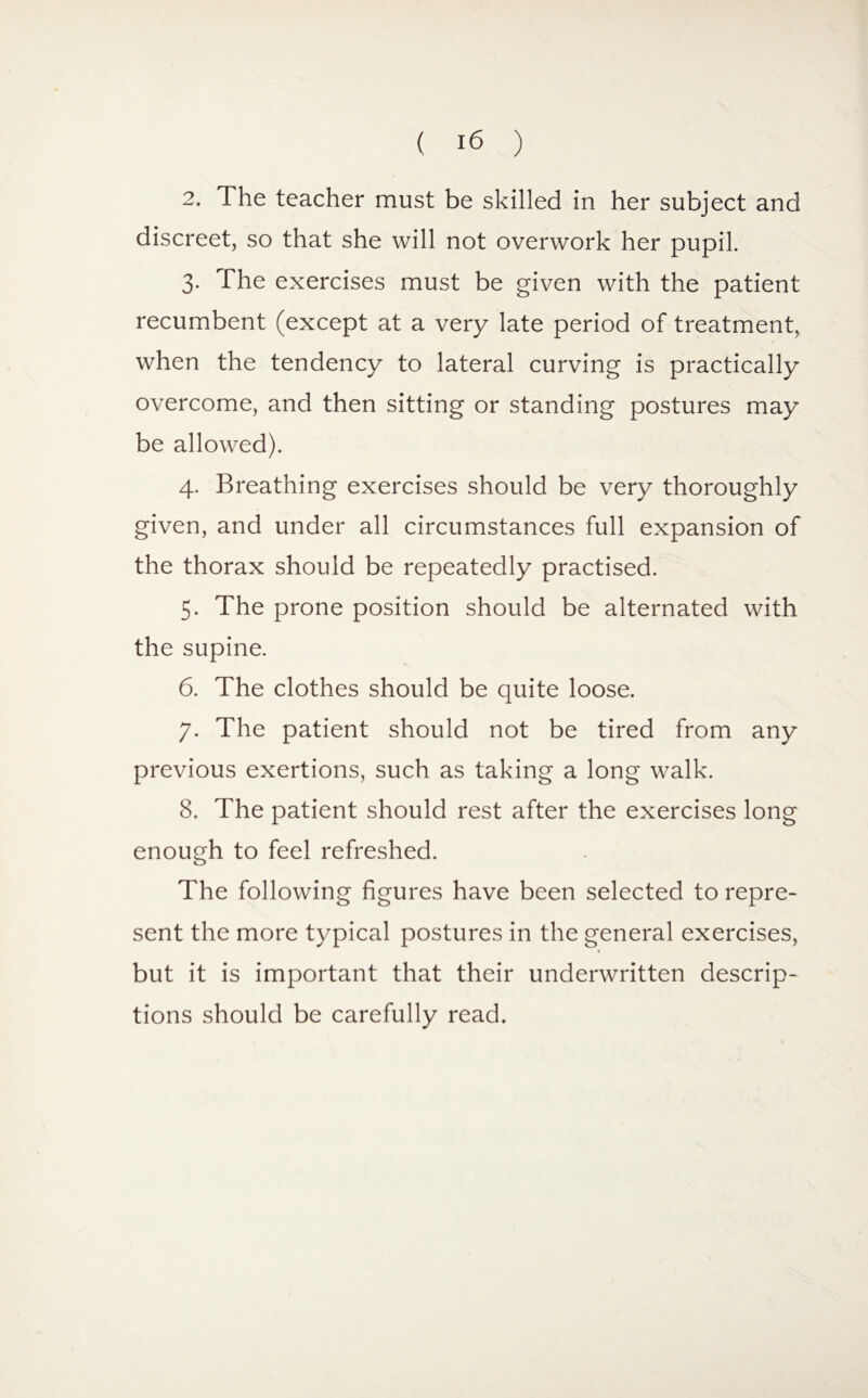 2. The teacher must be skilled in her subject and discreet, so that she will not overwork her pupil. 3. The exercises must be given with the patient recumbent (except at a very late period of treatment, when the tendency to lateral curving is practically overcome, and then sitting or standing postures may be allowed). 4. Breathing exercises should be very thoroughly given, and under all circumstances full expansion of the thorax should be repeatedly practised. 5. The prone position should be alternated with the supine. 6. The clothes should be quite loose. 7. The patient should not be tired from any previous exertions, such as taking a long walk. 8. The patient should rest after the exercises long enough to feel refreshed. The following figures have been selected to repre¬ sent the more typical postures in the general exercises, but it is important that their underwritten descrip¬ tions should be carefully read.