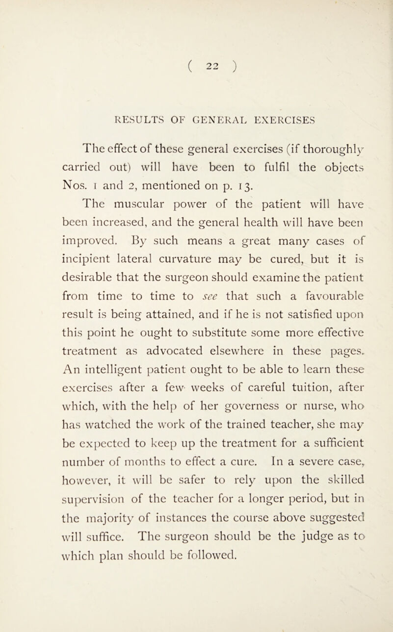 RESULTS OF GENERAL EXERCISES The effect of these general exercises (if thoroughly carried out) will have been to fulfil the objects Nos. i and 2, mentioned on p. 13. The muscular power of the patient will have been increased, and the general health will have been improved. By such means a great many cases of incipient lateral curvature may be cured, but it is desirable that the surgeon should examine the patient from time to time to see that such a favourable result is being attained, and if he is not satisfied upon this point he ought to substitute some more effective treatment as advocated elsewhere in these pages. An intelligent patient ought to be able to learn these exercises after a few- weeks of careful tuition, after which, with the help of her governess or nurse, who has watched the work of the trained teacher, she may be expected to keep up the treatment for a sufficient number of months to effect a cure. In a severe case, however, it will be safer to rely upon the skilled supervision of the teacher for a longer period, but in the majority of instances the course above suggested will suffice. The surgeon should be the judge as to which plan should be followed.