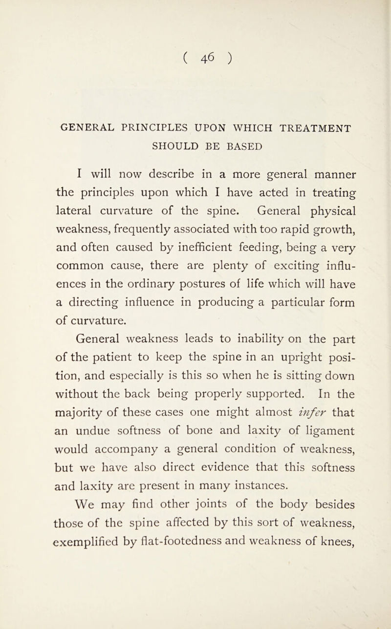 GENERAL PRINCIPLES UPON WHICH TREATMENT SHOULD BE BASED I will now describe in a more general manner the principles upon which I have acted in treating lateral curvature of the spine. General physical weakness, frequently associated with too rapid growth, and often caused by inefficient feeding, being a very common cause, there are plenty of exciting influ¬ ences in the ordinary postures of life which will have a directing influence in producing a particular form of curvature. General weakness leads to inability on the part of the patient to keep the spine in an upright posi¬ tion, and especially is this so when he is sitting down without the back being properly supported. In the majority of these cases one might almost infer that an undue softness of bone and laxity of ligament would accompany a general condition of weakness, but we have also direct evidence that this softness and laxity are present in many instances. We may find other joints of the body besides those of the spine affected by this sort of weakness, exemplified by flat-footedness and weakness of knees,