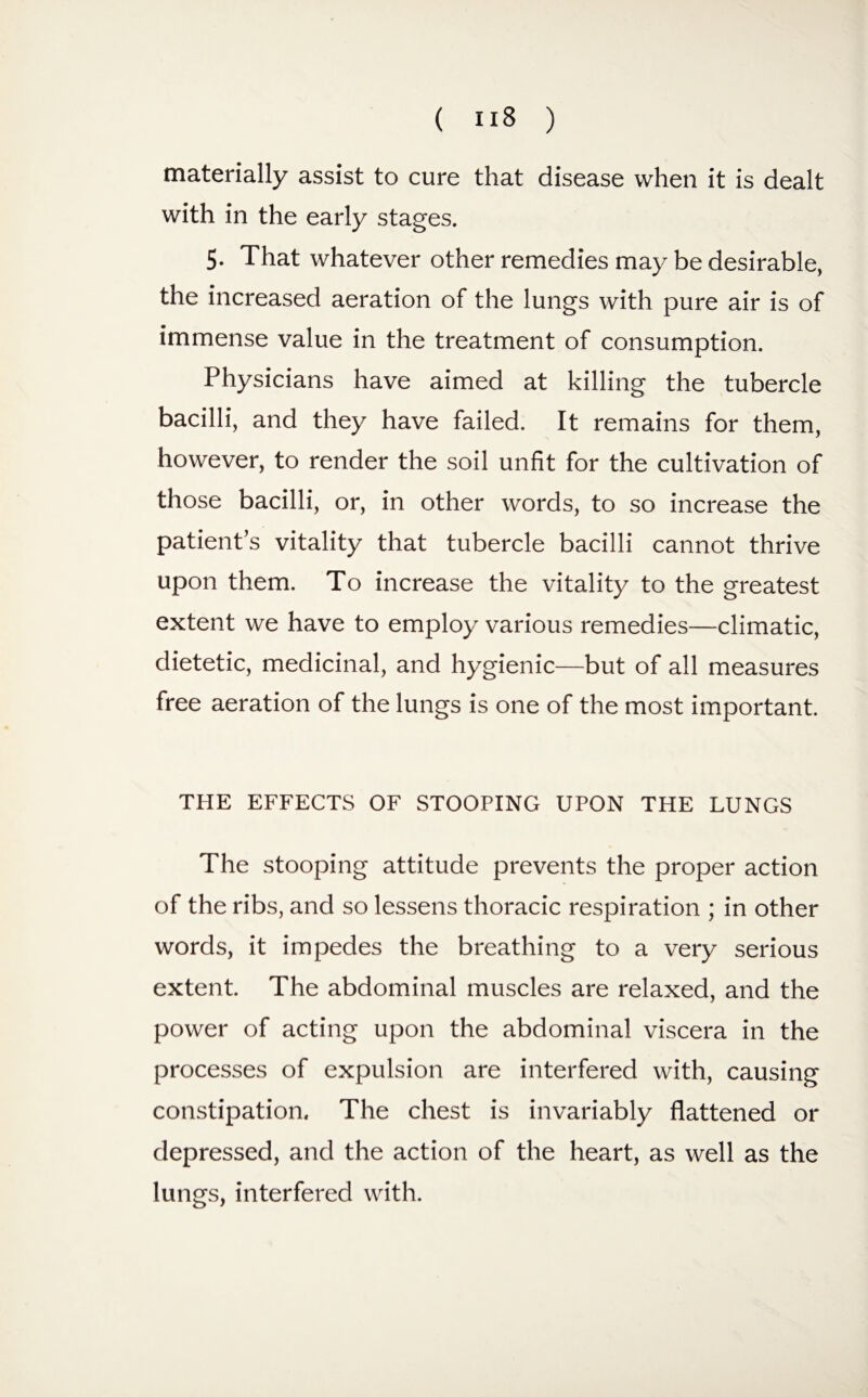 materially assist to cure that disease when it is dealt with in the early stages. 5. That whatever other remedies may be desirable, the increased aeration of the lungs with pure air is of immense value in the treatment of consumption. Physicians have aimed at killing the tubercle bacilli, and they have failed. It remains for them, however, to render the soil unfit for the cultivation of those bacilli, or, in other words, to so increase the patients vitality that tubercle bacilli cannot thrive upon them. To increase the vitality to the greatest extent we have to employ various remedies—climatic, dietetic, medicinal, and hygienic—but of all measures free aeration of the lungs is one of the most important. THE EFFECTS OF STOOPING UPON THE LUNGS The stooping attitude prevents the proper action of the ribs, and so lessens thoracic respiration ; in other words, it impedes the breathing to a very serious extent. The abdominal muscles are relaxed, and the power of acting upon the abdominal viscera in the processes of expulsion are interfered with, causing constipation. The chest is invariably flattened or depressed, and the action of the heart, as well as the lungs, interfered with.