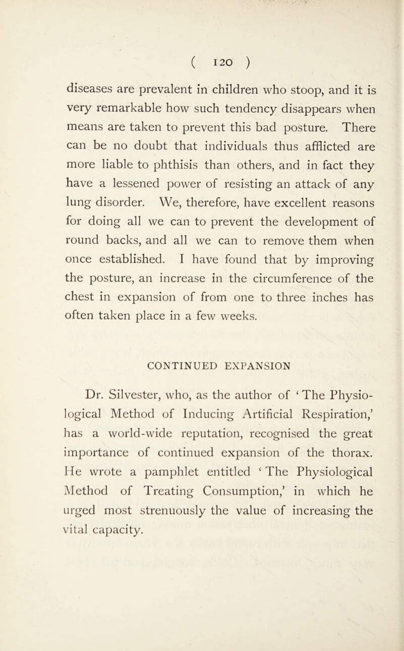 diseases are prevalent in children who stoop, and it is very remarkable how such tendency disappears when means are taken to prevent this bad posture. There can be no doubt that individuals thus afflicted are more liable to phthisis than others, and in fact they have a lessened power of resisting an attack of any lung disorder. We, therefore, have excellent reasons for doing all we can to prevent the development of round backs, and all we can to remove them when once established. I have found that by improving the posture, an increase in the circumference of the chest in expansion of from one to three inches has often taken place in a few weeks. CONTINUED EXPANSION Dr. Silvester, who, as the author of ‘ The Physio¬ logical Method of Inducing Artificial Respiration,’ has a world-wide reputation, recognised the great importance of continued expansion of the thorax. He wrote a pamphlet entitled ‘ The Physiological Method of Treating Consumption,’ in which he urged most strenuously the value of increasing the vital capacity.