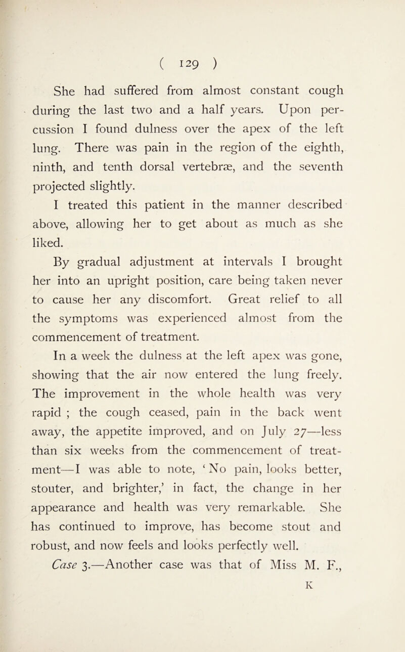 She had suffered from almost constant cough during the last two and a half years. Upon per¬ cussion I found dulness over the apex of the left lung. There was pain in the region of the eighth, ninth, and tenth dorsal vertebrae, and the seventh projected slightly. I treated this patient in the manner described above, allowing her to get about as much as she liked. By gradual adjustment at intervals I brought her into an upright position, care being taken never to cause her any discomfort. Great relief to all the symptoms was experienced almost from the commencement of treatment. In a week the dulness at the left apex was gone, showing that the air now entered the lung freely. The improvement in the whole health was very rapid ; the cough ceased, pain in the back went away, the appetite improved, and on July 27—less than six weeks from the commencement of treat¬ ment— I was able to note, ‘No pain, looks better, stouter, and brighter,’ in fact, the change in her appearance and health was very remarkable. She has continued to improve, has become stout and robust, and now feels and looks perfectly well. Case 3.—Another case was that of Miss M. F., K