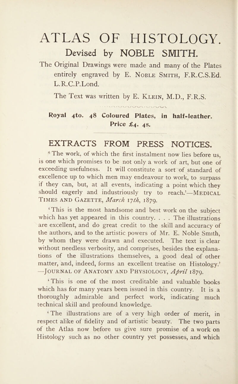 ATLAS OF HISTOLOGY. Devised by NOBLE SMITH. The Original Drawings were made and many of the Plates entirely engraved by E. Noble Smith, F.R.C.S.Ed, L.R.C.P.Lond. The Text was written by E. Klein, M.D., F.R.S. ' ' V ✓ X ✓ X X XX V/ V/\/\ ✓ XX X /\/X/ X Royal ^to. 48 Coloured Plates, in half«leather. Price £4. 4s. EXTRACTS FROM PRESS NOTICES. c Phe work, of which the first instalment now lies before us, is one which promises to be not only a work of art, but one of exceeding usefulness. It will constitute a sort of standard of excellence up to which men may endeavour to work, to surpass if they can, but, at all events, indicating a point which they should eagerly and industriously try to reach.5—Medical Times and Gazette, March lyth, 1879. ‘ This is the most handsome and best work on the subject which has yet appeared in this country. . . . The illustrations are excellent, and do great credit to the skill and accuracy of the authors, and to the artistic powers of Mr. E. Noble Smith, by whom they were drawn and executed. The text is clear without needless verbosity, and comprises, besides the explana¬ tions of the illustrations themselves, a good deal of other matter, and, indeed, forms an excellent treatise on Histology.5 —Journal of Anatomy and Physiology, April 1879. ‘ This is one of the most creditable and valuable books which has for many years been issued in this country. It is a thoroughly admirable and perfect work, indicating much technical skill and profound knowledge. ‘ The illustrations are of a very high order of merit, in respect alike of fidelity and of artistic beauty. The two parts of the Atlas now before us give sure promise of a work on Histology such as no other country yet possesses, and which