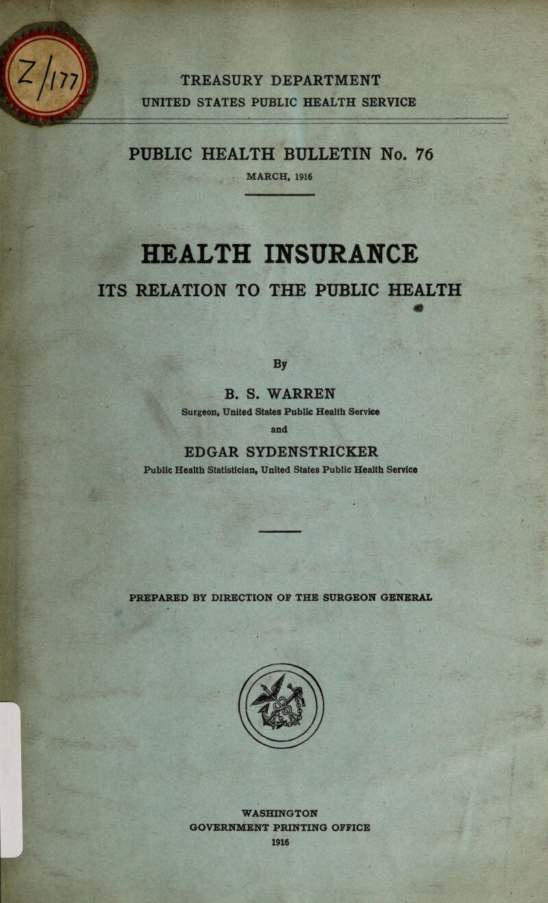 177 TREASURY DEPARTMENT UNITED STATES PUBLIC HEALTH SERVICE PUBLIC HEALTH BULLETIN No. 76 MARCH, 1916 HEALTH INSURANCE ITS RELATION TO THE PUBLIC HEALTH m By B. S. WARREN Surgeon, United States Public Health Service and EDGAR SYDENSTRICKER Public Health Statistician, United States Public Health Service PREPARED BY DIRECTION OF THE SURGEON GENERAL WASHINGTON GOVERNMENT PRINTING OFFICE 1916