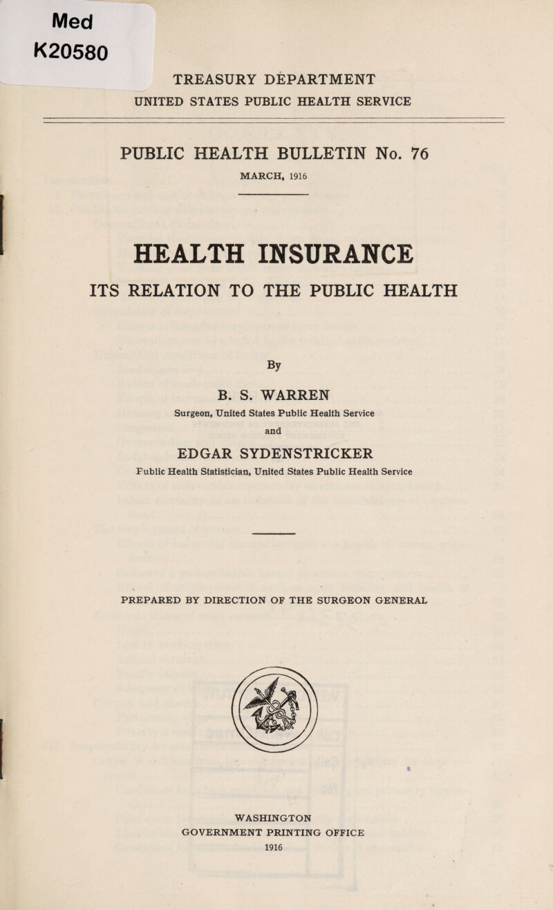 Med K20580 TREASURY DEPARTMENT UNITED STATES PUBLIC HEALTH SERVICE PUBLIC HEALTH BULLETIN No. 76 MARCH, 1916 HEALTH INSURANCE ITS RELATION TO THE PUBLIC HEALTH By B. S. WARREN Surgeon, United States Public Health Service and EDGAR SYDENSTRICKER Public Health Statistician, United States Public Health Service PREPARED BY DIRECTION OF THE SURGEON GENERAL *' WASHINGTON GOVERNMENT PRINTING OFFICE 1916