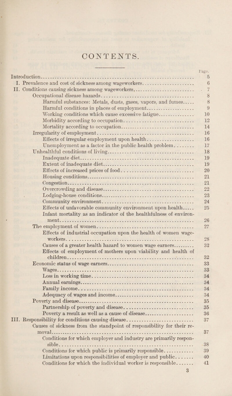 OONTEI^TS. Pago. Introduction. 5 I. Prevalence and cost of sickness among wageworkers. 6 II, Conditions causing sickness among wageworkers. . 7 Occupational disease hazards. 8 Harmful substances: Metals, dusts, gases, vapors, and fumes. 8 Harmful conditions in places of employment. 9 Working conditions which cause excessive fatigue. 10 Morbidity according to occupation. 12 Mortality according to occupation. 14 Irregularity of employment. 16 Effects of irregular employment upon health. 16 Unemployment as a factor in the public health problem. 17 Unhealthful conditions of living. 18 Inadequate diet. 19 Extent of inadequate diet. 19 Effects of increased prices of food. 20 Housing conditions. 21 Congestion. 21 Overcrowding and disease. 22 Lodging-house conditions. 23 Community environment. 24 Effects of unfavorable community environment upon health. 25 Infant mortality as an indicator of the healthfulness of environ¬ ment. 26 The employment of women. 27 Effects of industrial occupation upon the health of women wage¬ workers. 28 Causes of a greater health hazard to women wage earners.. 32 Effects of employment of mothers upon viability and health of children. 32 Economic status of wage earners. 33 Wages. 33 Loss in working time. 34 Annual earnings. 34 Family income. 34 Adequacy of wages and income. 34 Poverty and disease... 35 Partnership of poverty and disease. 35 Poverty a result as well as a cause of disease. 36 III. Responsibility for conditions causing disease. 37 Causes of sickness from the standpoint of responsibility for their re¬ moval. 37 Conditions for which employer and industry are primarily respon¬ sible. 38 Conditions for which public is primarily responsible. 39 Limitations upon responsibilities of employer and public. 40 Conditions for which the individual worker is responsible. 41