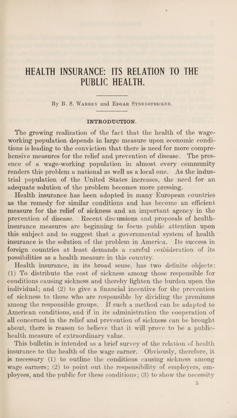 HEALTH INSURANCE: ITS RELATION TO THE PUBLIC HEALTH. By B. S. Warren and Edgar Sydenstricker. INTRODUCTION. The growing realization of the fact that the health of the wage¬ working population depends in large measure upon economic condi¬ tions is leading to the conviction that there is need for more compre¬ hensive measures for the relief and prevention of disease. The pres¬ ence of a wage-working population in almost every community renders this problem a national as well as a local one. As the indus¬ trial population of the United States increases^ the need for an adequate solution of the problem becomes more pressing. Health insurance has been adopted in many European countries as the remedy for similar conditions and has become an efficient measure for the relief of sickness and an important agency in the prevention of disease. Kecent discussions and proposals of health- insurance measures are beginning to focus public attention upon this subject and to suggest that a governmental system of health insurance is the solution of the problem in America. Its success in foreign countries at least demands a careful consideration of its possibilities as a health measure in this country. Health insurance, in its broad sense, has two definite objects: (1) To distribute the cost of sickness among those responsible for conditions causing sickness and thereby lighten the burden upon the individual; and (2) to give a financial incentive for the prevention of sickness to those who are responsible by dividing the premiums among the responsible groups. If such a method can be adapted to American conditions, and if in its administration the cooperation of all concerned in the relief and prevention of sickness can be brought about, there is reason to believe that it will prove to be a public- health measure of extraordinary value. This bulletin is intended as a brief survey of the relation of health insurance to the health of the wage earner. Obviously, therefore, it is necessary (1) to outline the conditions causing sickness among wage earners; (2) to point out the responsibility of employers, em¬ ployees, and the public for these conditions; (3) to show the necessity