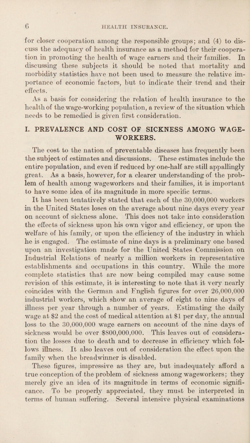 for closer cooperation among the responsible groups; and (4) to dis¬ cuss the adequacy of health insurance as a method for their coopera¬ tion in promoting the health of wage earners and their families. In discussing these subjects it should be noted that mortality and morbidity statistics have not been used to measure the relative im¬ portance of economic factors, but to indicate their trend and their effects. As a basis for considering the relation of health insurance to the health of the wage-working population, a review of the situation which needs to be remedied is given first consideration. I. PREVALENCE AND COST OF SICKNESS AMONG WAGE¬ WORKERS. The cost to the nation of preventable diseases has frequently been the subject of estimates and discussions. These estimates include the entire population, and even if reduced by one-half are still appallingly great. As a basis, however, for a clearer understanding of the prob¬ lem of health among wageworkers and their families, it is important to have some idea of its magnitude in more specific terms. It has been tentatively stated that each of the 30,000,000 workers in the United States loses on the average about nine days every year on account of sickness alone. This does not take into consideration the effects of sickness upon his own vigor and efficiency, or upon the welfare of his family, or upon the efficiency of the industry in which he is engaged. The estimate of nine days is a preliminary one based upon an investigation made for the United States Commission on Industrial Relations of nearly a million workers in representative establishments and occupations in this country. While the more complete statistics that are now being compiled may cause some revision of this estimate, it is interesting to note that it very nearly coincides with the German and English figures for over 26,000,000 industrial workers, which show an average of eight to nine days of illness per year through a number of years. Estimating the daily wage at $2 and the cost of medical attention at $1 per day, the annual loss to the 30,000,000 wage earners on account of the nine days of sickness would be over $800,000,000. This leaves out of considera¬ tion the losses due to death and to decrease in efficiency which fol¬ lows illness. It also leaves out of consideration the effect upon the family when the breadwinner is disabled. These figures, impressive as they are, but inadequately afford a true conception of the problem of sickness among wageworkers; they merely give an idea of its magnitude in terms of economic signifi¬ cance. To be properly appreciated, they must be interpreted in terms of human suffering. Several intensive physical examinations