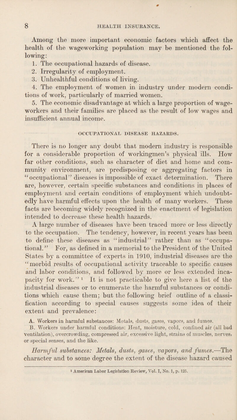 Among the more important economic factors which affect the health of the wageworking population may be mentioned the fol¬ lowing : 1. The occupational hazards of disease. 2. Irregularity of employment. 3. Unhealthful conditions of living. 4. The employment of women in industry under modern condi¬ tions of work, particularly of married women. 5. The economic disadvantage at which a large proportion of wage¬ workers and their families are placed as the result of low wages and insufficient annual income. OCCUPATIONAL DISEASE HAZARDS. There is no longer any doubt that modern industry is responsible for a considerable proportion of workingmen’s physical ills. How far other conditions, such as character of diet and home and com¬ munity environment, are predisposing or aggregating factors in ‘^occupational” diseases is impossible of exact determination. There are, however, certain specific substances and conditions in places of employment and certain conditions of employment which undoubt¬ edly have harmful effects upon the health of many workers. These facts are becoming widely recognized in the enactment of legislation intended to decrease these health hazards. A large number of diseases have been traced more or less directly to the occupation. The tendency, however, in recent years has been to define these diseases as “industrial” rather than as “occupa¬ tional. ” For, as defined in a memorial to the President of the United States by a committee of experts in 1910, industrial diseases are the “morbid results of occupational activity traceable to specific causes and labor conditions, and followed by more or less extended inca¬ pacity for work.” ^ It is not practicable to give here a list of the industrial diseases or to enumerate the harmful substances or condi¬ tions which cause them; but the following brief outline of a classi¬ fication according to special causes suggests some idea of their extent and prevalence: A. Workers in harmful substances: Metals, dusts, gases, vapors, and fumes. B. Workers under harmful conditions: Heat, moisture, cold, confined air (all bad ventilation), overcrowding, compressed air, excessive light, strains of muscles, nerves, or special senses, and the like. Harmful substances: Metals, dusts, gases, vapors, and fumes.—The character and to some degree the extent of the disease hazard caused ‘ American Labor Legislation Review, Vol. I, No. 1, p. 125.