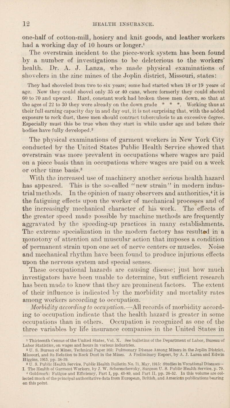 one-half of cotton-mill, hosiery and knit goods, and leather workers had a working day of 10 hours or longerd The overstrain incident to the piece-work system has been found by a number of investigations to be deleterious to the workers’ health. Dr. A. J. Lanza, who made physical examinations of shovelers in the zinc mines of the Joplin district, Missouri, states: They had shoveled from two to six years; some had started when 18 or 19 years of age. Now they could shovel only 35 or 40 cans, where formerly they could shovel 60 to 70 and upward. Hard, constant work had broken these men down, so that at the ages of 22 to 30 they were already on the down grade * * *. Working thus at their full earning capacity day in and day out, it is not surprising that, with the added exposure to rock dust, these men should contract tuberculosis to an excessive degree. Especially must this be true when they start in while under age and before their bodies have fully developed.^ The physical examinations of garment workers in New York City conducted by the United States Public Health Service showed that overstrain was more prevalent in occupations where wages are paid on a piece basis than in occupations where wages are paid on a week or other time basis.^ With the increased use of machinery another serious health hazard has appeared. This is the so-called ^^new strain” in modern indus¬ trial methods. In the opinion of many observers and authorities,^ it is the fatiguing effects upon the worker of mechanical processes and of the increasingly mechanical character of his work. The effects of the greater speed made possible by machine methods are frequently aggravated by the speeding-up practices in many establishments. The extreme specialization in the modern factory has resulted in a monotony of attention and muscular action that imposes a condition of permanent strain upon one set of nerve centers or muscles. Noise and mechanical rhythm have been found to produce injurious effects upon the nervous system and special senses. These occupational hazards are causing disease; just how much investigators have been unable to determine, but sufficient research has been made to know that they are prominent factors. The extent of their influence is indicated b}^ the morbidity and mortality rates among workers according to occupation. Morbidity according to occupation.—All records of morbidity accord¬ ing to occupation indicate that the health hazard is greater in some occupations than in others. Occupation is recognized as one of the three variables by life insurance companies in the United States in 1 Thirteenth Census of the United States, Vol. X. See hullethis of the Department of Labor, Bureau of Labor Statistics, on wages and hours in various industries. 2 U. S. Bureau of Mines, Technical Paper 105: Pulmonary Disease Among Miners in the Joplin District, Missouri, and its Relation to Rock Dust in the Mines. A Preliminary Report, by A. J. Lauza and Edwin Higgins, 1915, pp. 38-39. 3 U. S. Public Health Service, Public Health Bulletin No. 71, May, 1915: Studies in Vocational Diseases— I. The Health of Garment Workers, by J. W. Scbereschewsky, Surgeon U. S. Public Health Service, p. 79. 4 Goldmark: Fatigue and Efficiency, Part I, pp. 43-89, and Part II, pp. 26-52. In this volume are col¬ lected much of the principal authoritative data from European, British, and American publications bearing on this point.