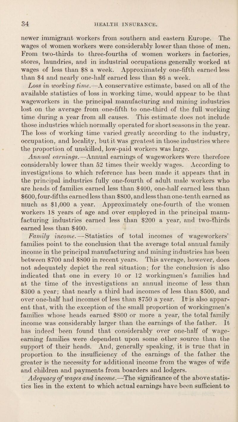 newer immigrant workers from southern and eastern Europe. The wages of women workers were considerably lower than those of men. From two-thirds to three-fourths of women workers in factories, stores, laundries, and in industrial occupations generally worked at wages of less than $8 a week. Approximately one-fifth earned less than $4 and nearly one-half earned less than $6 a week. Loss in worJcing time.—A. conservative estimate, based on all of the available statistics of loss in working time, would appear to be that wageworkers in the principal manufacturing and mining industries lost on the average from one-fifth to one-third of the full working time during a year from all causes. This estimate does not include those industries which normally operated for short seasons in the year. The loss of working time varied greatly according to the industry, occupation, and locality, but it was greatest in those industries where the proportion of unskilled, low-paid workers was large. Annual earnings.—Annual earnings of wageworkers were therefore considerably lower than 52 times their weekly wages. According to investigations to which reference has been made it appears that in the principal industries fully one-fourth of adult male workers who are heads of families earned less than $400, one-half earned less than S600, four-fifths earnedless than $800, andless than one-tenth earned as much as $1,000 a year. Approximately one-fourth of the women workers 18 years of age and over employed in the principal manu¬ facturing industries earned less than $200 a year, and two-thirds earned less than $400. Family income.—Statistics of total incomes of wageworkers^ families point to the conclusion that the average total annual family income in the principal manufacturing and mining industries has been between $700 and $800 in recent years. This average, however, does not adequately depict the real situation; for the conclusion is also indicated that one in every 10 or 12 workingmen’s families had at the time of the investigations an annual income of less than $300 a year; that nearly a third had incomes of less than $500, and over one-half had incomes of less than $750 a year. It is also appar¬ ent that, with the exception of the small proportion of workingmen’s families whose heads earned $800 or more a year, the total family income was considerably larger than the earnings of the father. It has indeed been found that considerably over one-half of wage¬ earning families were dependent upon some other source than the support of their heads. And, generally speaking, it is true that in proportion to the insufficiency of the earnings of the father the greater is the necessity for additional income from the wages of wife and children and payments from boarders and lodgers. Adequacy of wages and income.—The significance of the above statis¬ tics lies in the extent to which actual earnings have been sufficient to