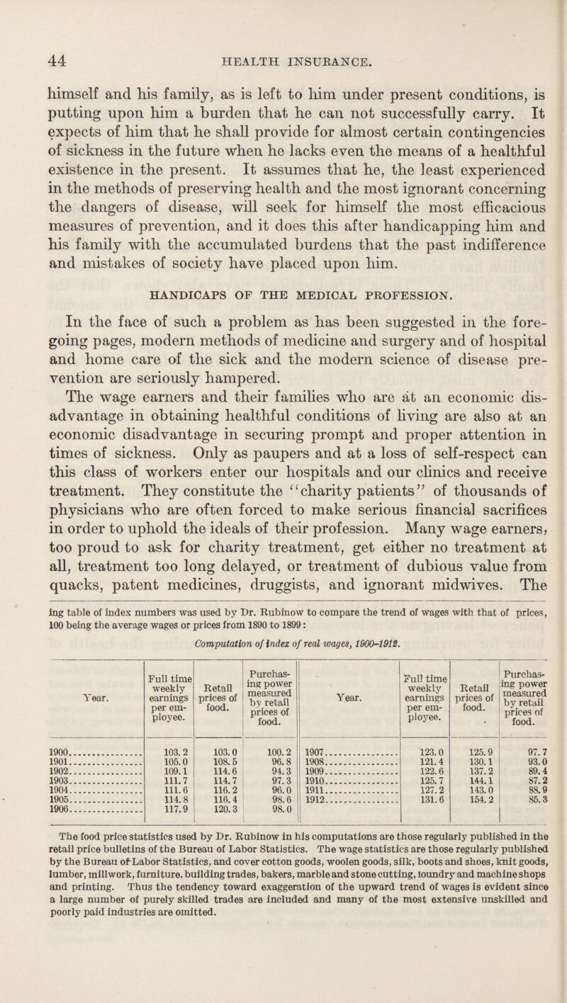 himself and his family, as is left to him under present conditions, is putting upon him a burden that he can not successfully carry. It expects of him that he shall provide for almost certain contingencies of sickness in the future when he lacks even the means of a healthful existence in the present. It assumes that he, the least experienced in the methods of preserving health and the most ignorant concerning the dangers of disease, will seek for himseK the most efficacious measures of prevention, and it does this after handicapping him and his family with the accumulated burdens that the past indifference and mistakes of society have placed upon him, HANDICAPS OF THE MEDICAL PROFESSION. In the face of such a problem as has been suggested in the fore¬ going pages, modern methods of medicine and surgery and of hospital and home care of the sick and the modern science of disease pre¬ vention are seriously hampered. The wage earners and their families who are at an economic dis¬ advantage in obtaining healthful conditions of living are also at an economic disadvantage in securing prompt and proper attention in times of sickness. Only as paupers and at a loss of self-respect can this class of workers enter our hospitals and our clinics and receive treatment. They constitute the ^ffiharity patients’^ of thousands of physicians who are often forced to make serious financial sacrifices in order to uphold the ideals of their profession. Many wage earners, too proud to ask for charity treatment, get either no treatment at all, treatment too long delayed, or treatment of dubious value from quacks, patent medicines, druggists, and ignorant midwives. The ing table of index numbers was used by Dr. Rublnow to compare tbe trend of wages with that of prices, 100 being the average wages or prices from 1890 to 1899: Computation of index of real wages, 1900-1912. Year. Full time weekly earnings per em¬ ployee. Retail prices of food. Purchas¬ ing power measured by retail prices of food. 1900. 103.2 103.0 100.2 1901. 105.0 108.5 96.8 1902. 109.1 114.6 94.3 1903. 111.7 114.7 97.3 1904... 111.6 116.2 96.0 1905. 114.8 116.4 98.6 1906. 117.9 120.3 98.0 Year. Full time weekly earnings per em¬ ployee. Retail prices of food. Purchas¬ ing power measured by retail prices of food. 1907. 123.0 125.9 97.7 1908. 121.4 130.1 93.0 1909. 122.6 137.2 89.4 1910. 125.7 144.1 87.2 1911. 127.2 143.0 88.9 1912. 1 131.6 154.2 85.3 The food price statistics used by Dr. Rubinow in his computations are those regularly published in the retail price bulletins of the Bureau of Labor Statistics. The wage statistics are those regularly published by the Bureau of Labor Statistics, and cover cotton goods, woolen goods, silk, boots and shoes, knit goods, lumber, millwork, furniture, building trades, bakers, marble and stone cutting, loundry and machine shops and printing. Thus the tendency toward exaggeration of the upward trend of wages is evident since a large number of purely skilled trades are included and many of the most extensive imskilled and poorly paid industries are omitted.