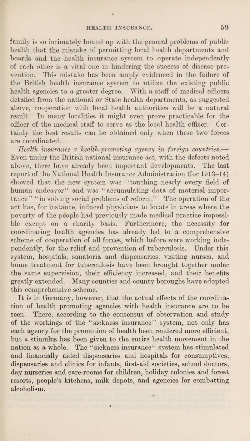 family is so intimately bound up with the general problems of public health that the mistake of permitting local health departments and boards and the health insurance system to operate independently of each other is a vital one in hindering the success of disease pre¬ vention. This mistake has been amply evidenced in the failure of the British health insurance system to utilize the existing public health agencies to a greater degree. With a staff of medical officers detailed from the national or State health departments, as suggested above, cooperation with local health authorities will be a natural result. In many localities it might even prove practicable for the officer of the medical staff to serve as the local health officer. Cer¬ tainly the best results can be obtained only when these two forces are coordinated. Health insurance a health-promoting agency in foreign countries.— Even under the British national insurance act, with the defects noted above, there have already been important developments. The last report of the National Health Insurance Administration (for 1913-14) showed that the new system was ‘touching nearly every field of human endeavor’’ and was ^^accumulating data of material impor¬ tance” ^Tn solvmg social problems of reform.” The operation of the act has, for instance, induced physicians to locate in areas where the poverty of the pdople had previously made medical practice impossi¬ ble except on a charity basis. Furthermore, the necessity for coordinating health agencies has already led to a comprehensive scheme of cooperation of all forces, which before were working inde¬ pendently, for the relief and prevention of tuberculosis. Under this system, hospitals, sanatoria and dispensaries, visiting nurses, and home treatment for tuberculosis have been brought together under the same supervision, their efficiency increased, and their benefits greatly extended. Many counties and county boroughs have adopted this comprehensive scheme. It is in Germany, however, that the actual effects of the coordina¬ tion of health promoting agencies with health insurance are to be seen. There, according to the consensus of observation and study of the workings of the ‘^sickness insurance” system, not only has each agency for the promotion of health been rendered more efficient, but a stimulus has been given to the entire health movement in the nation as a whole. The ‘^sickness insurance” system has stimulated and financially aided dispensaries and hospitals for consumptives, dispensaries and clinics for infants, first-aid societies, school doctors, day nurseries and care-rooms for children, holiday colonies and forest resorts, people’s kitchens, milk depots, and agencies for combatting alcoholism.