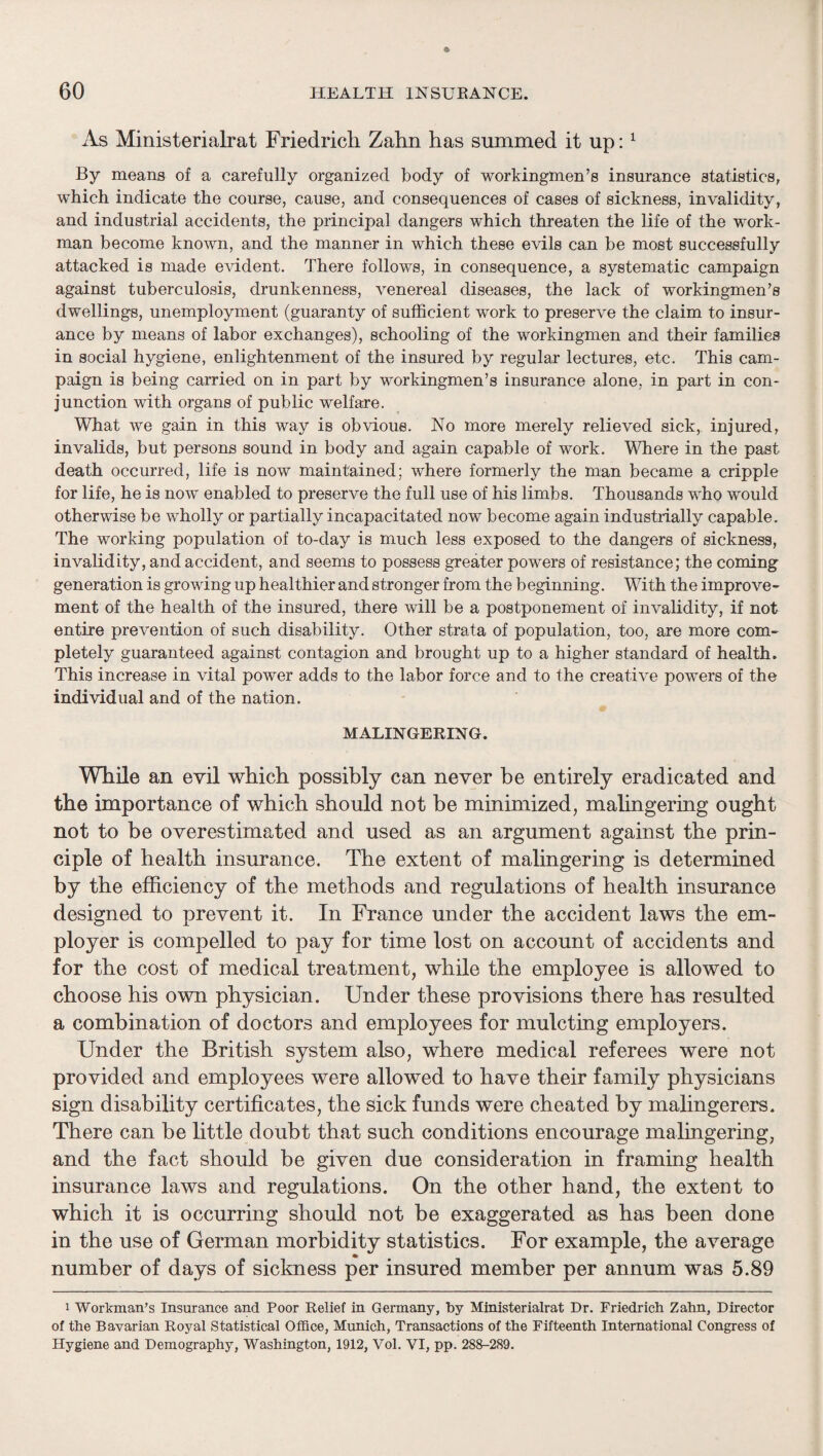 As Ministerialrat Friedricli Zahn has summed it up: ^ By means of a carefully organized body of workingmen’s insurance statistics, which indicate the course, cause, and consequences of cases of sickness, invalidity, and industrial accidents, the principal dangers which threaten the life of the work¬ man become known, and the manner in which these evils can be most successfully attacked is made evident. There follows, in consequence, a systematic campaign against tuberculosis, drunkenness, venereal diseases, the lack of workingmen’s dwellings, unemployment (guaranty of sufficient work to preserve the claim to insur¬ ance by means of labor exchanges), schooling of the workingmen and their families in social hygiene, enlightenment of the insured by regular lectures, etc. This cam¬ paign is being carried on in part by workingmen’s insurance alone, in part in con¬ junction with organs of public welfare. What we gain in this way is obvious. No more merely relieved sick, injured, invalids, but persons sound in body and again capable of work. Where in the past death occurred, life is now maintained; where formerly the man became a cripple for life, he is now enabled to preserve the full use of his limbs. Thousands who would otherwise be wholly or partially incapacitated now become again industrially capable. The working population of to-day is much less exposed to the dangers of sickness, invalidity, and accident, and seems to possess greater powers of resistance; the coming generation is growing up healthier and stronger from the beginning. With the improve¬ ment of the health of the insured, there will be a postponement of invalidity, if not entire prevention of such disability. Other strata of population, too, are more com¬ pletely guaranteed against contagion and brought up to a higher standard of health. This increase in vital power adds to the labor force and to the creative powers of the individual and of the nation. MALINGERING. While an evil which possibly can never be entirely eradicated and the importance of which should not be minimized^ malingering ought not to be overestimated and used as an argument against the prin¬ ciple of health insurance. The extent of malingering is determined by the efficiency of the methods and regulations of health insurance designed to prevent it. In France under the accident laws the em¬ ployer is compelled to pay for time lost on account of accidents and for the cost of medical treatment, while the employee is allowed to choose his own physician. Under these provisions there has resulted a combination of doctors and employees for mulcting employers. Under the British system also, where medical referees were not provided and employees were allowed to have their family physicians sign disability certificates, the sick funds were cheated by malingerers. There can be httle doubt that such conditions encourage malingering, and the fact should be given due consideration in framing health insurance laws and regulations. On the other hand, the extent to which it is occurring should not be exaggerated as has been done in the use of German morbidity statistics. For example, the average number of days of sickness per insured member per annum was 5.89 1 Workman’s Insurance and Poor Relief in Germany, by Ministerialrat Dr. Friedrich Zahn, Director of the Bavarian Royal Statistical Office, Munich, Transactions of the Fifteenth International Congress of Hygiene and Demography, Washington, 1912, Vol. VI, pp. 288-289.