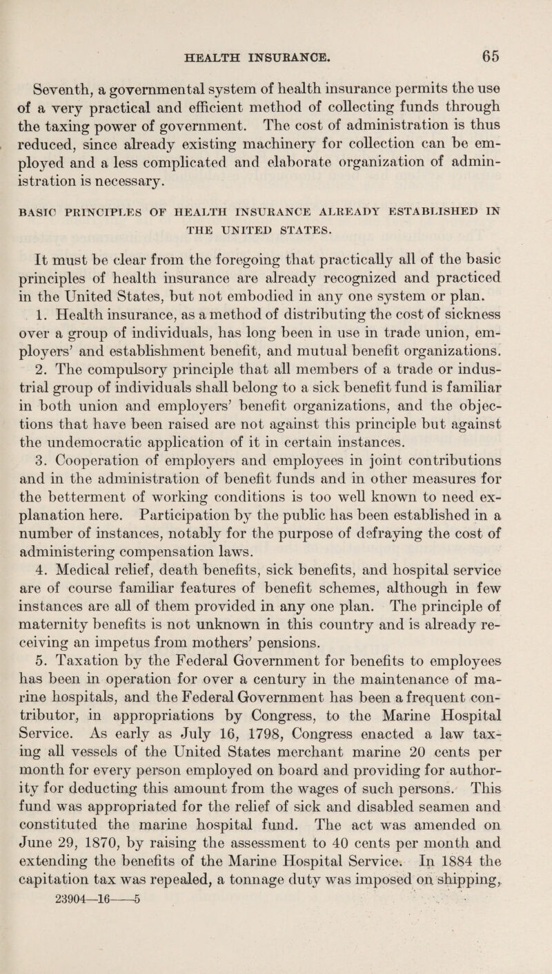 Seventh, a governmental system of health insurance permits the use of a very practical and efficient method of collecting funds through the taxing power of government. The cost of administration is thus reduced, since already existing machinery for collection can be em¬ ployed and a less complicated and elaborate organization of admin¬ istration is necessary. BASIC PRINCIPLES OF HEALTH INSURANCE ALREADY ESTABLISHED IN THE UNITED STATES. It must be clear from the foregoing that practically all of the basic principles of health insurance are already recognized and practiced in the United States, but not embodied in any one system or plan. 1. Health insurance, as a method of distributing the cost of sickness over a group of individuals, has long been in use in trade union, em¬ ployers’ and establishment benefit, and mutual benefit organizations. 2. The compulsory principle that all members of a trade or indus¬ trial group of individuals shall belong to a sick benefit fund is familiar in both union and employers’ benefit organizations, and the objec¬ tions that have been raised are not against this principle but against the undemocratic application of it in certain instances. 3. Cooperation of employers and employees in joint contributions and in the administration of benefit funds and in other measures for the betterment of working conditions is too well known to need ex¬ planation here. Participation by the public has been established in a number of instances, notably for the purpose of defraying the cost of administering compensation laws. 4. Medical relief, death benefits, sick benefits, and hospital service are of course familiar features of benefit schemes, although in few instances are all of them provided in any one plan. The principle of maternity benefits is not unknown in this country and is already re¬ ceiving an impetus from mothers’ pensions. 5. Taxation by the Federal Government for benefits to employees has been in operation for over a century in the maintenance of ma¬ rine hospitals, and the Federal Government has been a frequent con¬ tributor, in appropriations by Congress, to the Marine Hospital Service. As early as July 16, 1798, Congress enacted a law tax¬ ing all vessels of the United States merchant marine 20 cents per month for every person employed on board and providing for author¬ ity for deducting this amount from the wages of such persons. This fund was appropriated for the relief of sick and disabled seamen and constituted the marme hospital fund. The act was amended on June 29, 1870, by raising the assessment to 40 cents per month and extending the benefits of the Marine Hospital Service. In 1884 the capitation tax was repealed, a tonnage duty was imposed oh shipping,. 23904—16-5 . •