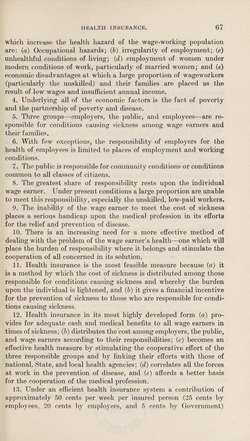 which increase the health hazard of the wage-working population are: {a) Occupational hazards; (Jb) irregularity of employment; (c) unhealtliful conditions of living; (d) employment of women under modern conditions of work, particularly of married women; and {e) economic disadvantages at which a large proportion of wageworkers (particularly the unskilled) and their families are placed as the result of low wages and insufficient annual income. 4. Underlying all of the economic factors is the fact of poverty and the partnership of poverty and disease. 5. Three groups—^employers, the public, and employees—are re¬ sponsible for conditions causing sickness among wage earners and their families. 6. With few exceptions, the responsibility of employers for the health of employees is limited to places of employment and working conditions. 7. The public is responsible for community conditions or conditions common to all classes of citizens. 8. The greatest share of responsibility rests upon the individual wage earner. Under present conditions a large proportion are unable to meet this responsibility, especially the unskilled, low-paid workers. 9. The inability of the wage earner to meet the cost of sickness places a serious handicap upon the medical profession in its efforts for the relief and prevention of disease. 10. There is an increasing need for a more effective method of dealing with the problem of the wage earner’s health—one which will place the burden of responsibility where it belongs and stimulate the cooperation of all concerned in its solution. 11. Health insurance is the most feasible measure because (a) it is a method by which the cost of sickness is distributed among those responsible for conditions causing sickness and whereby the burden upon the individual is lightened, and (6) it gives a financial incentive for the prevention of sickness to those who are responsible for condi¬ tions causing sickness. 12. Health insurance in its most highly developed form (a) pro¬ vides for adequate cash and medical benefits to all wage earners in times of sickness; (&) distributes the cost among employers, the public, and wage earners according to their responsibilities; (c) becomes an effective health measure by stimulating the cooperative effort of the three responsible groups and by linking their efforts with those of national, State, and local health agencies; (d) correlates all the forces at work in the prevention of disease, and {e) affords a better basis for the cooperation of the medical profession. 13. Under an efficient health insurance system a contribution of approximately 50 cents per week per insured person (25 cents by employees, 20 cents by employers, and 5 cents by Government)