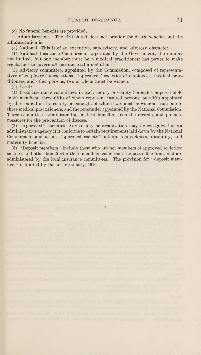 (e) No funeral benefits are provided. 4. Administration. The British act does not provide for death benefits and the administration is: (а) National: This is of an executive, supervisory, and advisory character. (1) National Insurance Commission, appointed by the Government; the number not limited, but one member must be a medical practitioner; has power to make regulations to govern all insurance administration. (2) Advisory committee, appointed by the Commission, composed of representa¬ tives of employers’ associations, “approved” societies of employees, medical prac¬ titioners, and other persons, two of whom must be women. (б) Local: (1) local insurance committees in each county or county borough composed of 40 to 80 members, three-fifths of whom represent insured persons, one-fifth appointed by the council of the county or borough, of which two must be women, from one to three medical practitioners, and the remainder appointed by the National Commission. These committees administer the medical benefits, keep the records, and promote measures for the prevention of disease. (2) “Approved” societies: Any society or organization may be recognized as an administrative agency if it conforms to certain requirements laid down by the National Commission, and as an “approved societ};^” administers sickness, disability, and maternity benefits. (3) “Deposit members” include those who are not members of approved societies; sickness and other benefits for these members come from the post-office fund, and are administered by the local insurance committees. The provision for “deposit mem¬ bers” is limited by the act to January, 1916.