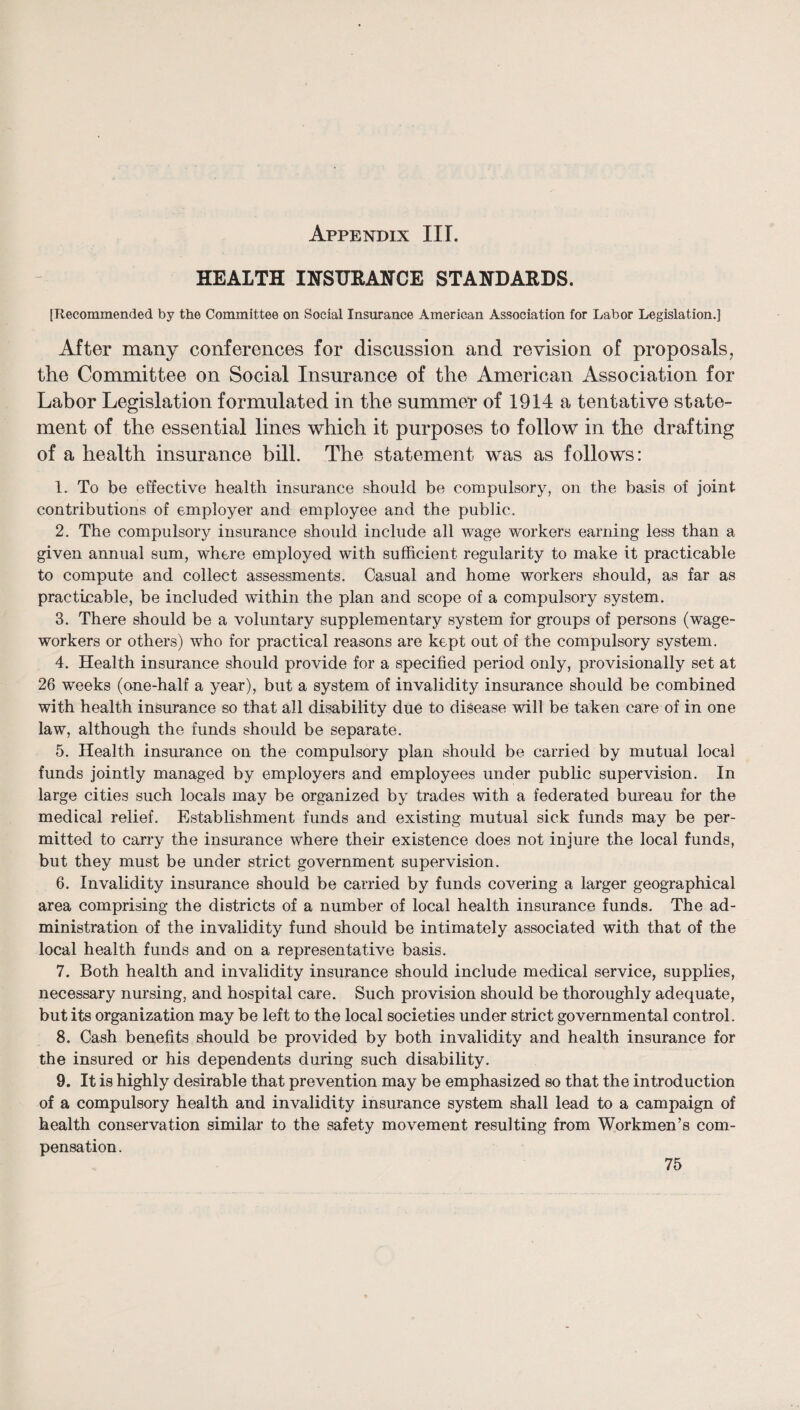 HEALTH IHSURAHCE STANDARDS. [Recommended by the Committee on Social Insurance American Association for Labor Legislation.] After many conferences for discussion and revision of proposals, the Committee on Social Insurance of the American Association for Labor Legislation formulated in the summer of 1914 a tentative state¬ ment of the essential lines which it purposes to follow in the drafting of a health insurance bill. The statement was as follows: 1. To be effective health insurance should be compulsory, on the basis of joint contributions of employer and employee and the public. 2. The compulsory insurance should include all wage workers earning less than a given annual sum, where employed with sufficient regularity to make it practicable to compute and collect assessments. Casual and home workers should, as far as practicable, be included within the plan and scope of a compulsory system. 3. There should be a voluntary supplementary system for groups of persons (wage¬ workers or others) who for practical reasons are kept out of the compulsory system. 4. Health insurance should provide for a specified period only, provisionally set at 26 weeks (one-half a year), but a system of invalidity insurance should be combined with health insmance so that all disability due to disease will be taken care of in one law, although the funds should be separate. 5. Health insurance on the compulsory plan should be carried by mutual local funds jointly managed by employers and employees under public supervision. In large cities such locals may be organized by trades with a federated bureau for the medical relief. Establishment funds and existing mutual sick funds may be per¬ mitted to carry the insurance where their existence does not injure the local funds, but they must be under strict government supervision. 6. Invalidity insurance should be carried by funds covering a larger geographical area comprising the districts of a number of local health insurance funds. The ad¬ ministration of the invalidity fund should be intimately associated with that of the local health funds and on a representative basis. 7. Both health and invalidity insurance should include medical service, supplies, necessary nursing, and hospital care. Such provision should be thoroughly adequate, but its organization may be left to the local societies under strict governmental control. 8. Cash benefits should be provided by both invalidity and health insurance for the insured or his dependents during such disability. 9. It is highly desirable that prevention may be emphasized so that the introduction of a compulsory health and invalidity insurance system shall lead to a campaign of health conservation similar to the safety movement resulting from Workmen’s com¬ pensation .