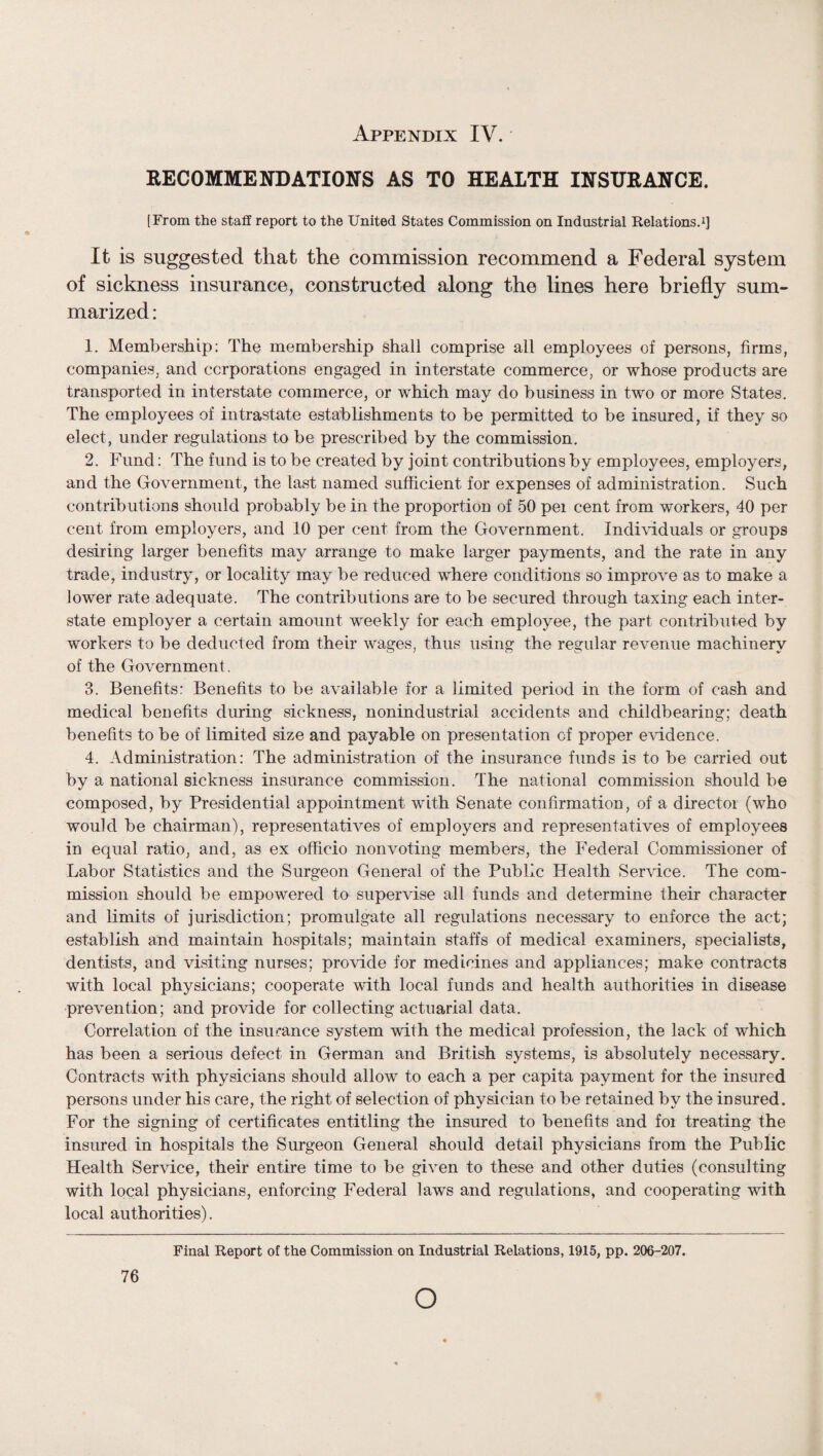 SECOMMENDATIONS AS TO HEALTH IHSURAHCE. [From the stafl report to the United States Commission on Industrial Relations^] It is suggested that the commission recommend a Federal system of sickness insurance, constructed along the lines here briefly sum¬ marized : 1. Membership: The membership shall comprise ail employees of persons, firms, companies, and corporations engaged in interstate commerce, or whose products are transported in interstate commerce, or which may do business in two or more States, The employees of intrastate establishments to be permitted to be insured, if they so elect, under regulations to be prescribed by the commission. 2. Fund: The fund is to be created by joint contributions by employees, employers, and the Government, the last named sufficient for expenses of administration. Such contributions should probably be in the proportion of 50 pei cent from workers, 40 per cent from employers, and 10 per cent from the Government. Individuals or groups desiring larger benefits may arrange to make larger payments, and the rate in any trade, industry, or locality may be reduced where conditions so improve as to make a lower rate adequate. The contributions are to be secured through taxing each inter¬ state employer a certain amount weekly for each employee, the part contributed by workers to be deducted from their wages, thus using the regular revenue machinery of the Government. 3. Benefits: Benefits to be available for a limited period in the form of cash and medical benefits during sickness, nonindustrial accidents and childbearing; death benefits to be of limited size and payable on presentation of proper evidence. 4. Administration: The administration of the insurance funds is to be carried out by a national sickness insurance commission. The national commission should be composed, by Presidential appointment with Senate confirmation, of a director (who would be chairman), representatives of employers and representatives of employees in equal ratio, and, as ex officio non voting members, the Federal Commissioner of Labor Statistics and the Surgeon General of the Public Health Service. The com¬ mission should be empowered to supervise all funds and determine their character and limits of jurisdiction; promulgate all regulations necessary to enforce the act; establish and maintain hospitals; maintain staffs of medical examiners, specialists, dentists, and visiting nurses; provide for medicines and appliances; make contracts with local physicians; cooperate with local funds and health authorities in disease prevention; and provide for collecting actuarial data. Correlation of the insurance system with the medical profession, the lack of which has been a serious defect in German and British systems, is absolutely necessary. Contracts with physicians should allow to each a per capita payment for the insured persons under his care, the right of selection of physician to be retained by the insured. For the signing of certificates entitling the insured to benefits and for treating the insured in hospitals the Surgeon General should detail physicians from the Public Health Service, their entire time to be given to these and other duties (consulting with local physicians, enforcing Federal laws and regulations, and cooperating with local authorities). 76 Final Report of the Commission on Industrial Relations, 1915, pp. 206-207. O